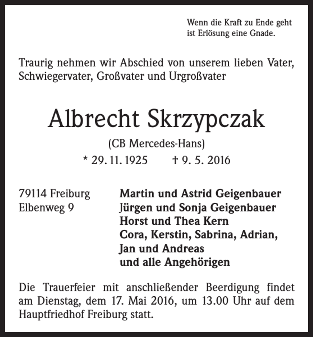 <p>Wenn die Kraft zu Ende geht<br />ist Erlösung eine Gnade.</p><p>Traurig nehmen wir Abschied von unserem lieben Vater,<br />Schwiegervater, Großvater und Urgroßvater</p><p>Albrecht Skrzypczak<br />(CB Mercedes-Hans)<br />* 29. 11. 1925 † 9. 5. 2016<br />79114 Freiburg<br />Martin und Astrid Geigenbauer<br />Elbenweg 9 Jürgen und Sonja Geigenbauer<br />Horst und Thea Kern<br />Cora, Kerstin, Sabrina, Adrian,<br />Jan und Andreas<br />und alle Angehörigen<br />Die Trauerfeier mit anschließender Beerdigung findet<br />am Dienstag, dem 17. Mai 2016, um 13.00 Uhr auf dem<br />­Hauptfriedhof Freiburg statt.</p>