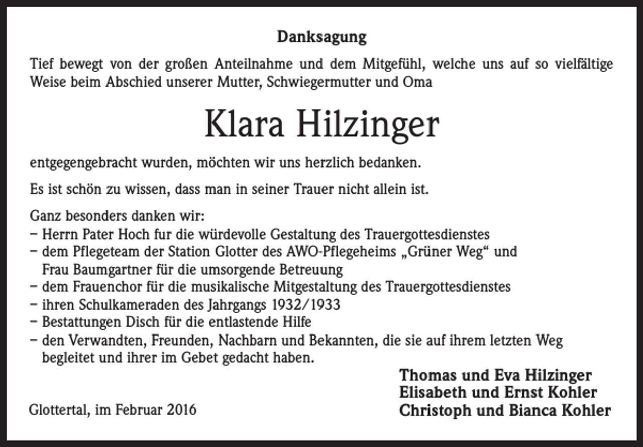 <p>Danksagung<br />Tief bewegt von der großen Anteilnahme und dem Mitgefühl, welche uns auf so vielfältige<br />Weise beim Abschied unserer Mutter, Schwiegermutter und Oma</p><p>Klara Hilzinger<br />entgegengebracht wurden, möchten wir uns herzlich bedanken.<br />Es ist schön zu wissen, dass man in seiner Trauer nicht allein ist.<br />Ganz besonders danken wir:<br />– Herrn Pater Hoch fur die würdevolle Gestaltung des Trauergottesdienstes<br />– dem Pflegeteam der Station Glotter des AWO-Pflegeheims „Grüner Weg“ und<br />Frau Baumgartner für die umsorgende Betreuung<br />– dem Frauenchor für die musikalische Mitgestaltung des Trauergottesdienstes<br />– ihren Schulkameraden des Jahrgangs 1932/1933<br />– Bestattungen Disch für die entlastende Hilfe<br />– den Verwandten, Freunden, Nachbarn und Bekannten, die sie auf ihrem letzten Weg<br />begleitet und ihrer im Gebet gedacht haben.<br />Glottertal, im Februar 2016</p><p>Thomas und Eva Hilzinger<br />Elisabeth und Ernst Kohler<br />Christoph und Bianca Kohler</p>