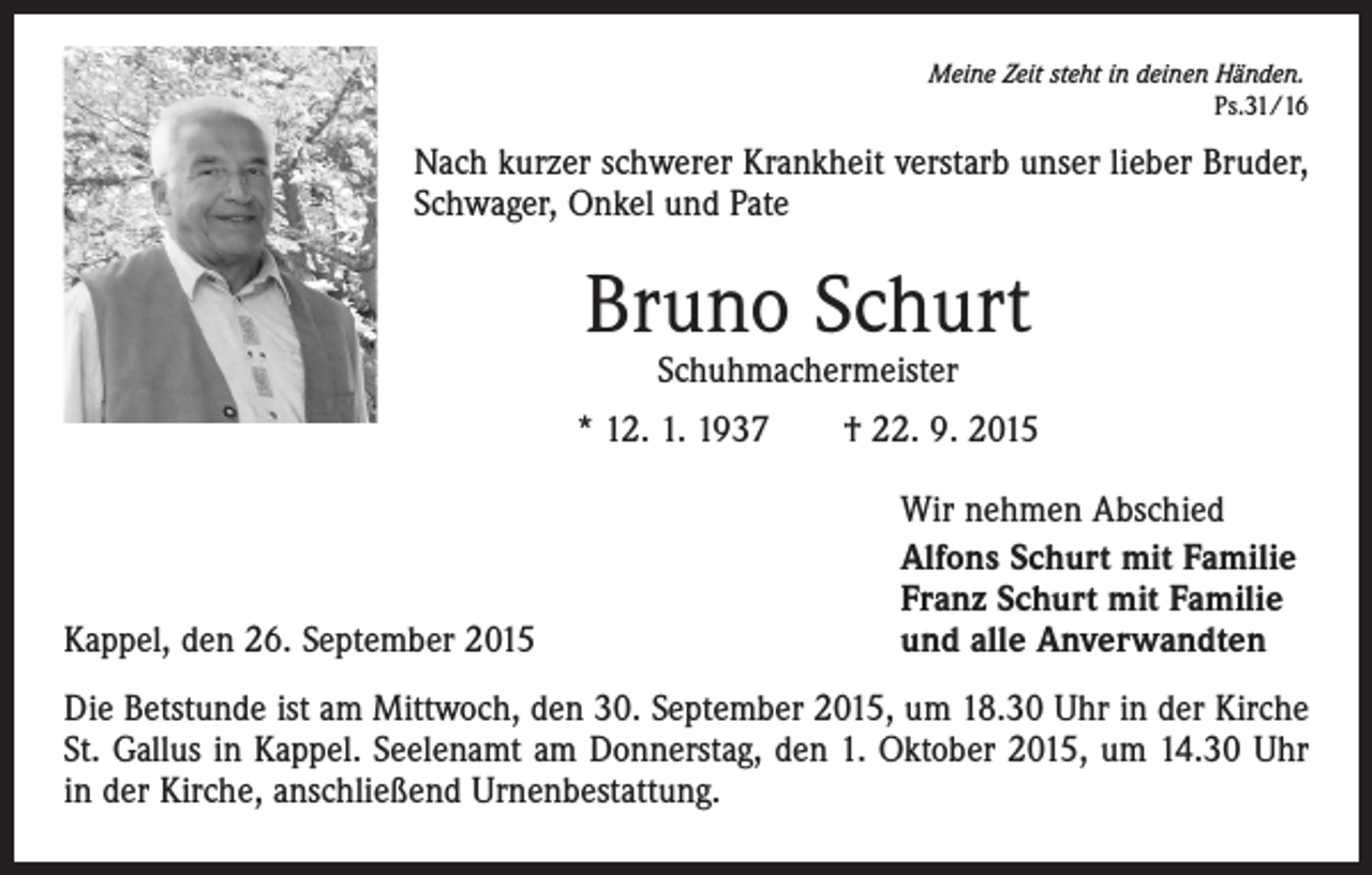 <p>Meine Zeit steht in deinen Händen.<br />Ps.31/16</p><p>Nach kurzer schwerer Krankheit verstarb unser lieber Bruder,<br />Schwager, Onkel und Pate</p><p>Bruno Schurt<br />Schuhmachermeister</p><p>* 12. 1. 1937 † 22. 9. 2015</p><p>Kappel, den 26. September 2015</p><p>Wir nehmen Abschied<br />Alfons Schurt mit Familie<br />Franz Schurt mit Familie<br />und alle Anverwandten</p><p>Die Betstunde ist am Mittwoch, den 30. September 2015, um 18.30 Uhr in der Kirche<br />St. Gallus in Kappel. Seelenamt am Donnerstag, den 1. Oktober 2015, um 14.30 Uhr<br />in der Kirche, anschließend Urnenbestattung.</p>
