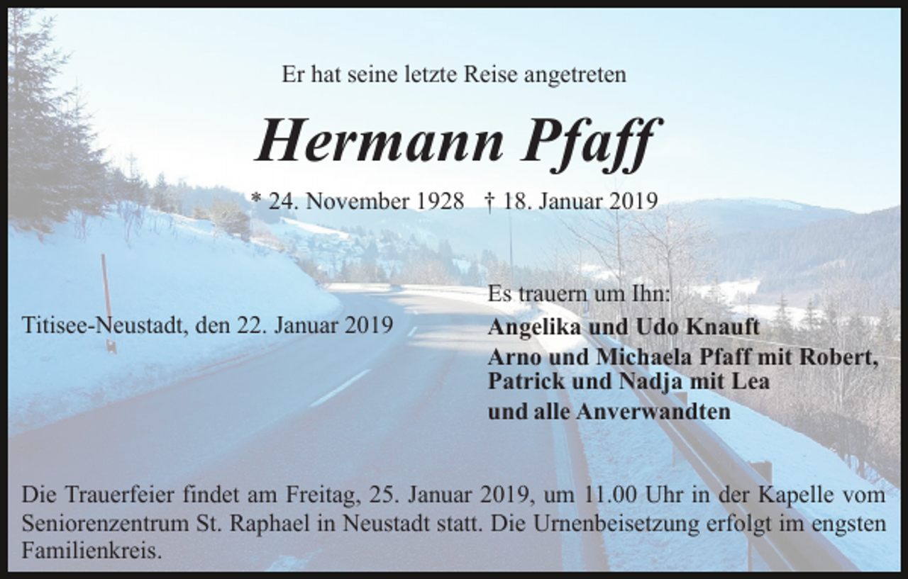 <p>Er hat seine letzte Reise angetreten</p><p>Hermann Pfaff<br />* 24. November 1928 † 18. Januar 2019</p><p>Titisee-Neustadt, den 22. Januar 2019</p><p>Es trauern um Ihn:<br />Angelika und Udo Knauft<br />Arno und Michaela Pfaff mit Robert,<br />Patrick und Nadja mit Lea<br />und alle Anverwandten</p><p>Die Trauerfeier findet am Freitag, 25. Januar 2019, um 11.00 Uhr in der Kapelle vom<br />Seniorenzentrum St. Raphael in Neustadt statt. Die Urnenbeisetzung erfolgt im engsten<br />Familienkreis.</p>