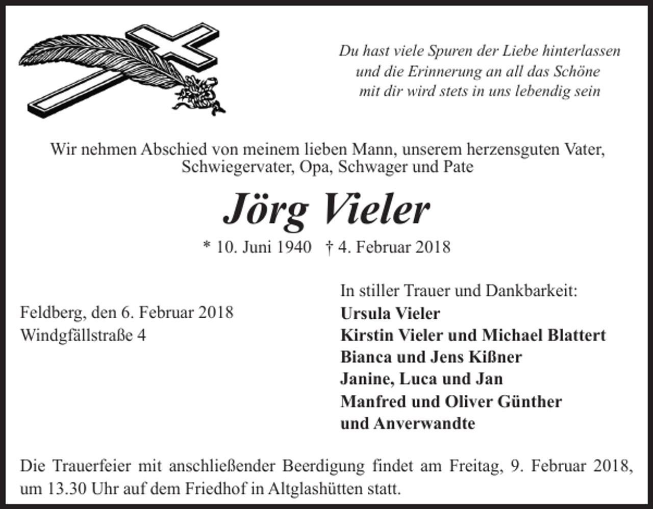 <p>Du hast viele Spuren der Liebe hinterlassen<br />und die Erinnerung an all das Schöne<br />mit dir wird stets in uns lebendig sein</p><p>Wir nehmen Abschied von meinem lieben Mann, unserem herzensguten Vater,<br />Schwiegervater, Opa, Schwager und Pate</p><p>Jörg Vieler</p><p>* 10. Juni 1940 † 4. Februar 2018<br />Feldberg, den 6. Februar 2018<br />Windgfällstraße 4</p><p>In stiller Trauer und Dankbarkeit:<br />Ursula Vieler<br />Kirstin Vieler und Michael Blattert<br />Bianca und Jens Kißner<br />Janine, Luca und Jan<br />Manfred und Oliver Günther<br />und Anverwandte</p><p>Die Trauerfeier mit anschließender Beerdigung findet am Freitag, 9. Februar 2018,<br />um 13.30 Uhr auf dem Friedhof in Altglashütten statt.</p>