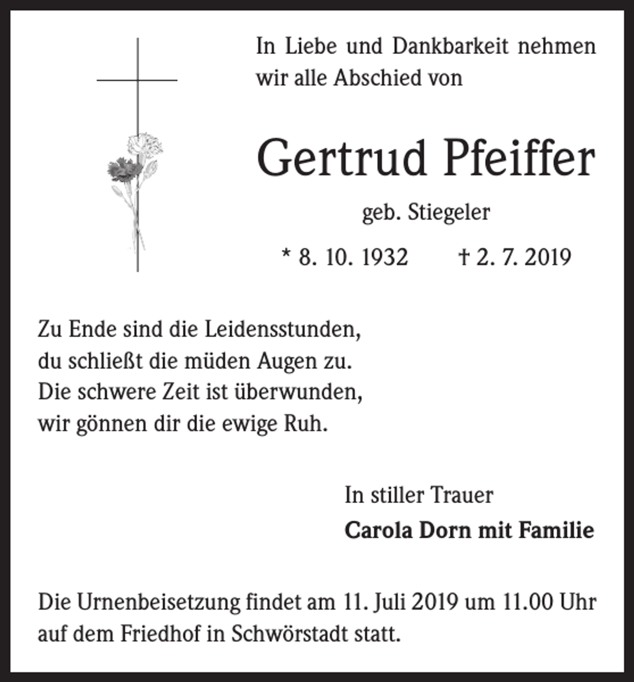 <p>In Liebe und Dankbarkeit nehmen<br />wir alle Abschied von</p><p>Gertrud Pfeiffer<br />geb. Stiegeler<br />* 8. 10. 1932 † 2. 7. 2019<br />Zu Ende sind die Leidensstunden,<br />du schließt die müden Augen zu.<br />Die schwere Zeit ist überwunden,<br />wir gönnen dir die ewige Ruh.<br />In stiller Trauer<br />Carola Dorn mit Familie<br />Die Urnenbeisetzung findet am 11. Juli 2019 um 11.00 Uhr<br />auf dem Friedhof in Schwörstadt statt.</p>