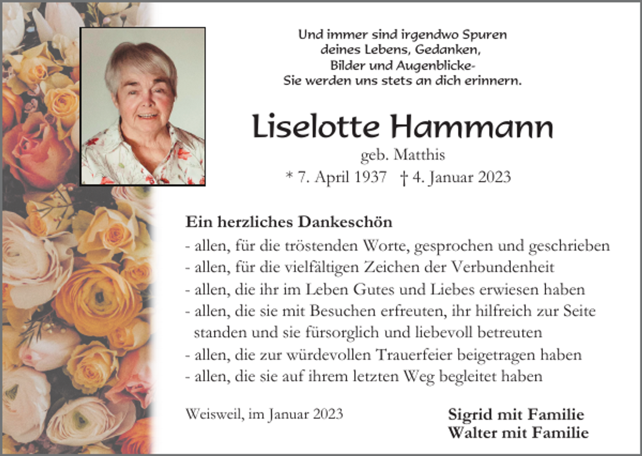 <p>Und immer sind irgendwo Spuren<br />deines Lebens, Gedanken,<br />Bilder und AugenblickeSie werden uns stets an dich erinnern.</p><p>Liselotte Hammann<br />geb. Matthis<br />* 7. April 1937 † 4. Januar 2023<br />Ein herzliches Dankeschön<br />- allen, für die tröstenden Worte, gesprochen und geschrieben<br />- allen, für die vielfältigen Zeichen der Verbundenheit<br />- allen, die ihr im Leben Gutes und Liebes erwiesen haben<br />- allen, die sie mit Besuchen erfreuten, ihr hilfreich zur Seite<br />standen und sie fürsorglich und liebevoll betreuten<br />- allen, die zur würdevollen Trauerfeier beigetragen haben<br />- allen, die sie auf ihrem letzten Weg begleitet haben<br />Weisweil, im Januar 2023</p><p>Sigrid mit Familie<br />Walter mit Familie</p>