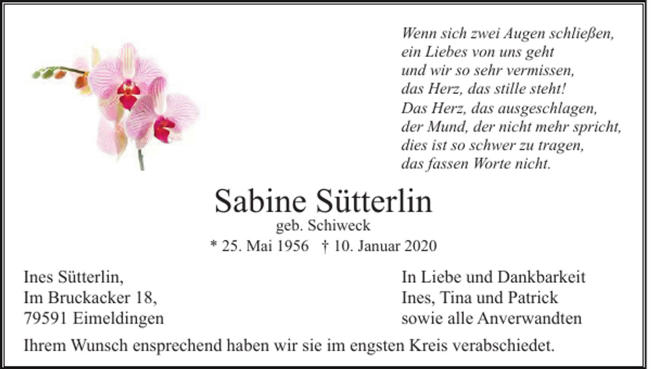 <p>Wenn sich zwei Augen schließen,<br />ein Liebes von uns geht<br />und wir so sehr vermissen,<br />das Herz, das stille steht!<br />Das Herz, das ausgeschlagen,<br />der Mund, der nicht mehr spricht,<br />dies ist so schwer zu tragen,<br />das fassen Worte nicht.</p><p>Sabine Sütterlin</p><p>geb. Schiweck<br />* 25. Mai 1956 † 10. Januar 2020</p><p>Ines Sütterlin,<br />Im Bruckacker 18,<br />79591 Eimeldingen</p><p>In Liebe und Dankbarkeit<br />Ines, Tina und Patrick<br />sowie alle Anverwandten</p><p>Ihrem Wunsch ensprechend haben wir sie im engsten Kreis verabschiedet.</p>