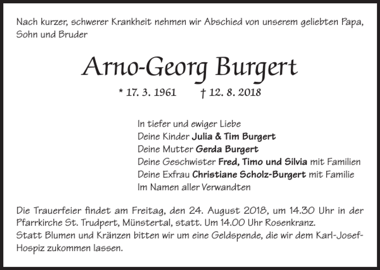 <p>Nach kurzer, schwerer Krankheit nehmen wir Abschied von unserem geliebten Papa,<br />Sohn und Bruder</p><p>Arno-Georg Burgert<br />* 17. 3. 1961</p><p>† 12. 8. 2018</p><p>In tiefer und ewiger Liebe<br />Deine Kinder Julia &amp; Tim Burgert<br />Deine Mutter Gerda Burgert<br />Deine Geschwister Fred, Timo und Silvia mit Familien<br />Deine Exfrau Christiane Scholz-Burgert mit Familie<br />Im Namen aller Verwandten<br />Die Trauerfeier findet am Freitag, den 24. August 2018, um 14.30 Uhr in der<br />Pfarrkirche St. Trudpert, Münstertal, statt. Um 14.00 Uhr Rosenkranz.<br />Statt Blumen und Kränzen bitten wir um eine Geldspende, die wir dem Karl-JosefHospiz zukommen lassen.</p>