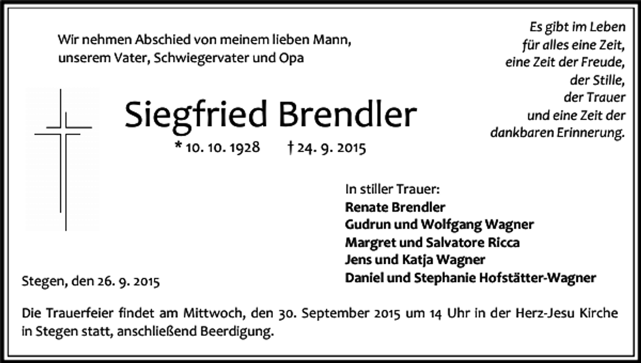 <p>Wir nehmen Abschied von meinem lieben Mann,<br />unserem Vater, Schwiegervater und Opa</p><p>Siegfried Brendler<br />* 10. 10. 1928</p><p>Stegen, den 26. 9. 2015</p><p>† 24. 9. 2015</p><p>Es gibt im Leben<br />für alles eine Zeit,<br />eine Zeit der Freude,<br />der Stille,<br />der Trauer<br />und eine Zeit der<br />dankbaren Erinnerung.</p><p>In stiller Trauer:<br />Renate Brendler<br />Gudrun und Wolfgang Wagner<br />Margret und Salvatore Ricca<br />Jens und Katja Wagner<br />Daniel und Stephanie Hofstätter-Wagner</p><p>Die Trauerfeier findet am Mittwoch, den 30. September 2015 um 14 Uhr in der Herz-Jesu Kirche<br />in Stegen statt, anschließend Beerdigung.</p>