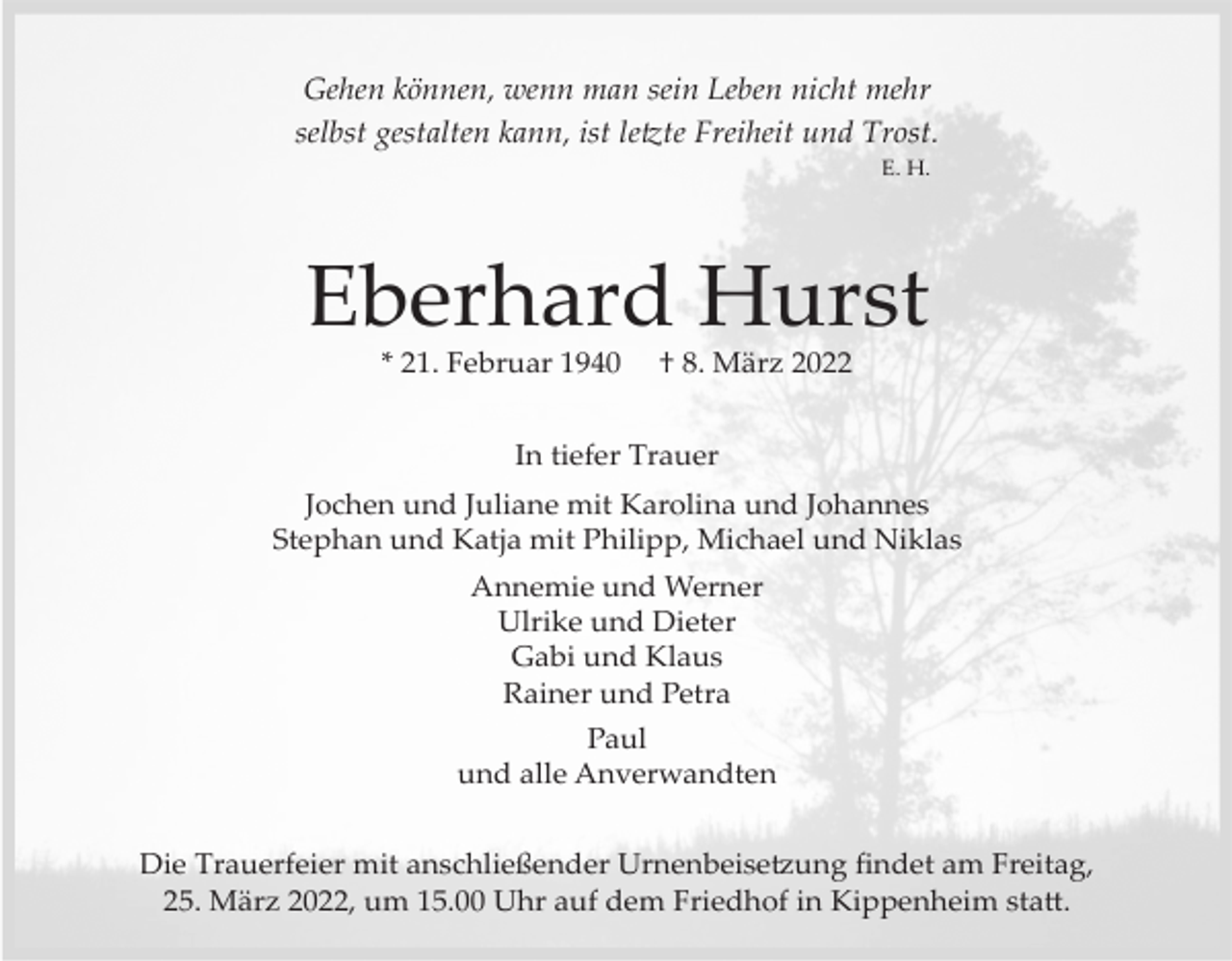 <p>Gehen können, wenn man sein Leben nicht mehr<br />selbst gestalten kann, ist le�te Freiheit und Trost.<br />E. H.</p><p>Eberhard Hurst<br />* 21. Februar 1940</p><p>† 8. März 2022</p><p>In tiefer Trauer<br />Jochen und Juliane mit Karolina und Johannes<br />Stephan und Katja mit Philipp, Michael und Niklas<br />Annemie und Werner<br />Ulrike und Dieter<br />Gabi und Klaus<br />Rainer und Petra<br />Paul<br />und alle Anverwandten<br />Die Trauerfeier mit anschließender Urnenbeise�ung ﬁndet am Freitag,<br />25. März 2022, um 15.00 Uhr auf dem Friedhof in Kippenheim sta�.</p>