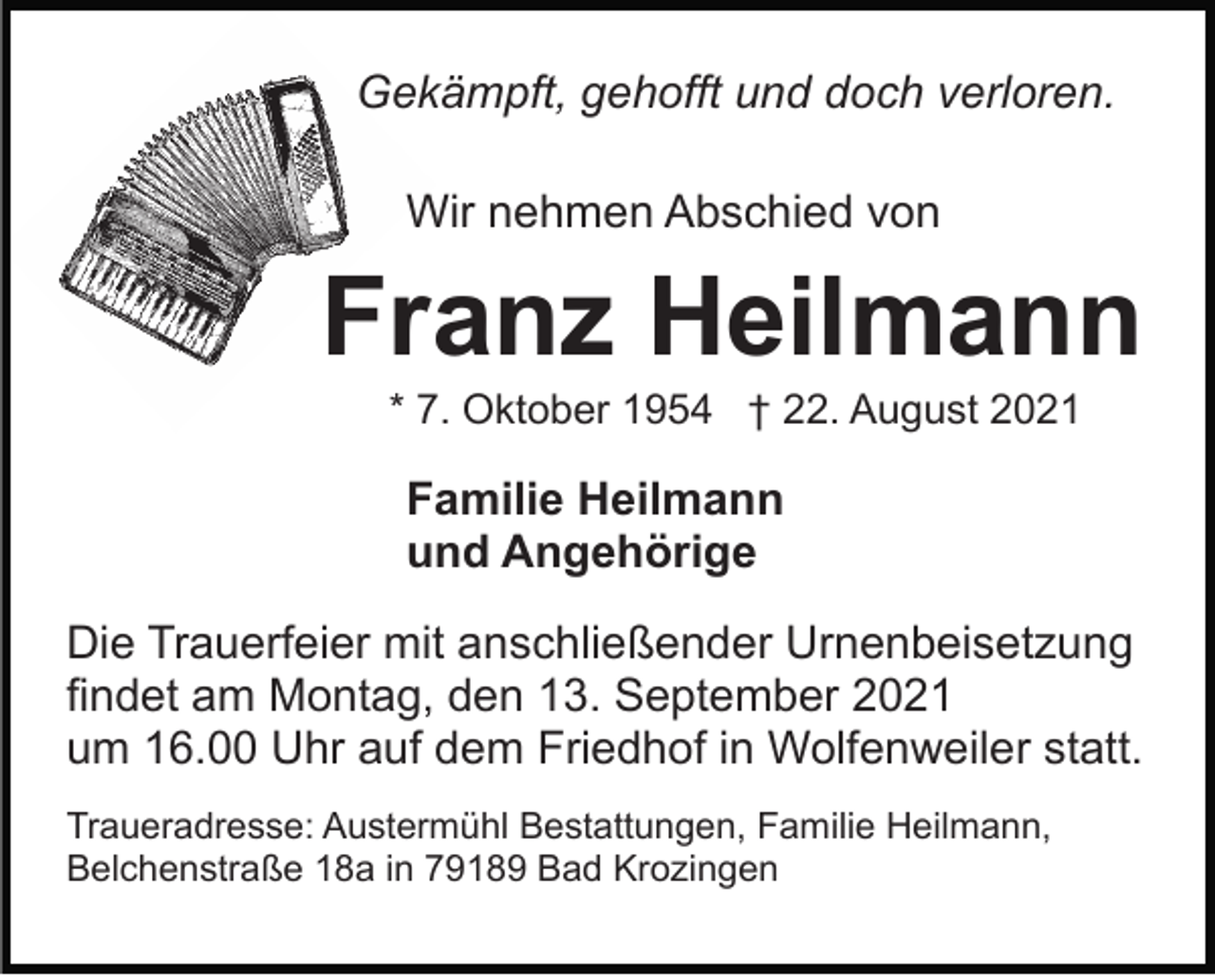 <p>Gekämpft, gehofft und doch verloren.<br />Wir nehmen Abschied von</p><p>Franz Heilmann<br />* 7. Oktober 1954 † 22. August 2021</p><p>Familie Heilmann<br />und Angehörige<br />Die Trauerfeier mit anschließender Urnenbeisetzung<br />findet am Montag, den 13. September 2021<br />um 16.00 Uhr auf dem Friedhof in Wolfenweiler statt.<br />Traueradresse: Austermühl Bestattungen, Familie Heilmann,<br />Belchenstraße 18a in 79189 Bad Krozingen</p>