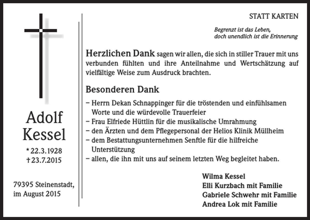 <p>STATT KARTEN<br />Begrenzt ist das Leben,<br />doch unendlich ist die Erinnerung</p><p>Herzlichen Dank sagen wir allen, die sich in stiller Trauer mit uns<br />verbunden fühlten und ihre Anteilnahme und Wertschätzung auf<br />vielfältige Weise zum Ausdruck brachten.</p><p>Besonderen Dank</p><p>Adolf<br />Kessel<br />* 22.3.1928<br />† 23.7.2015<br />79395 Steinenstadt,<br />im August 2015</p><p>– Herrn Dekan Schnappinger für die tröstenden und einfühlsamen<br />Worte und die würdevolle Trauerfeier<br />– Frau Elfriede Hüttlin für die musikalische Umrahmung<br />– den Ärzten und dem Pflegepersonal der Helios Klinik Müllheim<br />– dem Bestattungsunternehmen Senftle für die hilfreiche<br />Unterstützung<br />– allen, die ihn mit uns auf seinem letzten Weg begleitet haben.<br />Wilma Kessel<br />Elli Kurzbach mit Familie<br />Gabriele Schwehr mit Familie<br />Andrea Lok mit Familie</p>