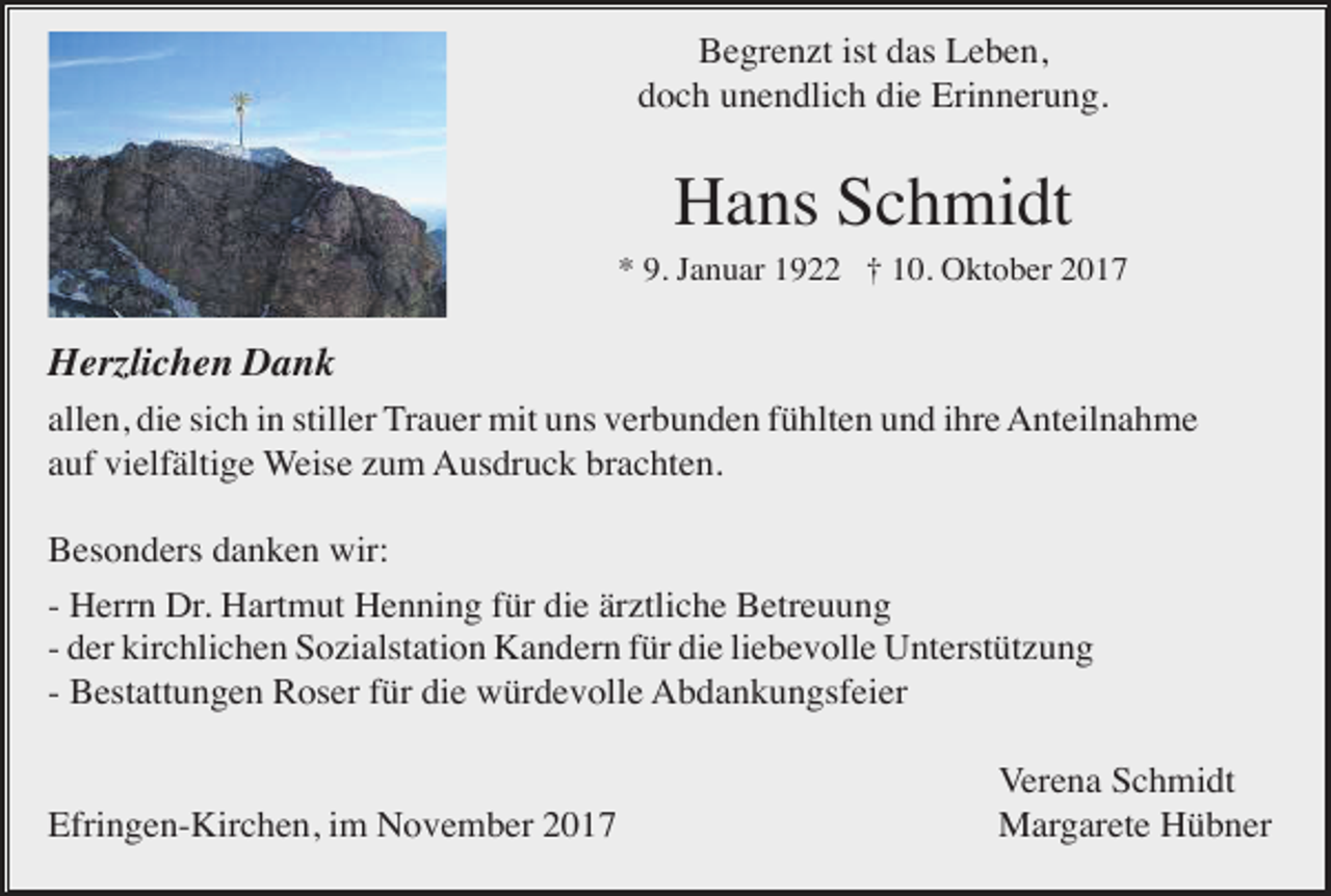 <p>Begrenzt ist das Leben,<br />doch unendlich die Erinnerung.</p><p>Hans Schmidt<br />* 9. Januar 1922 † 10. Oktober 2017</p><p>Herzlichen Dank<br />allen, die sich in stiller Trauer mit uns verbunden fühlten und ihre Anteilnahme<br />auf vielfältige Weise zum Ausdruck brachten.<br />Besonders danken wir:<br />- Herrn Dr. Hartmut Henning für die ärztliche Betreuung<br />- der kirchlichen Sozialstation Kandern für die liebevolle Unterstützung<br />- Bestattungen Roser für die würdevolle Abdankungsfeier</p><p>Efringen-Kirchen, im November 2017</p><p>Verena Schmidt<br />Margarete Hübner</p>