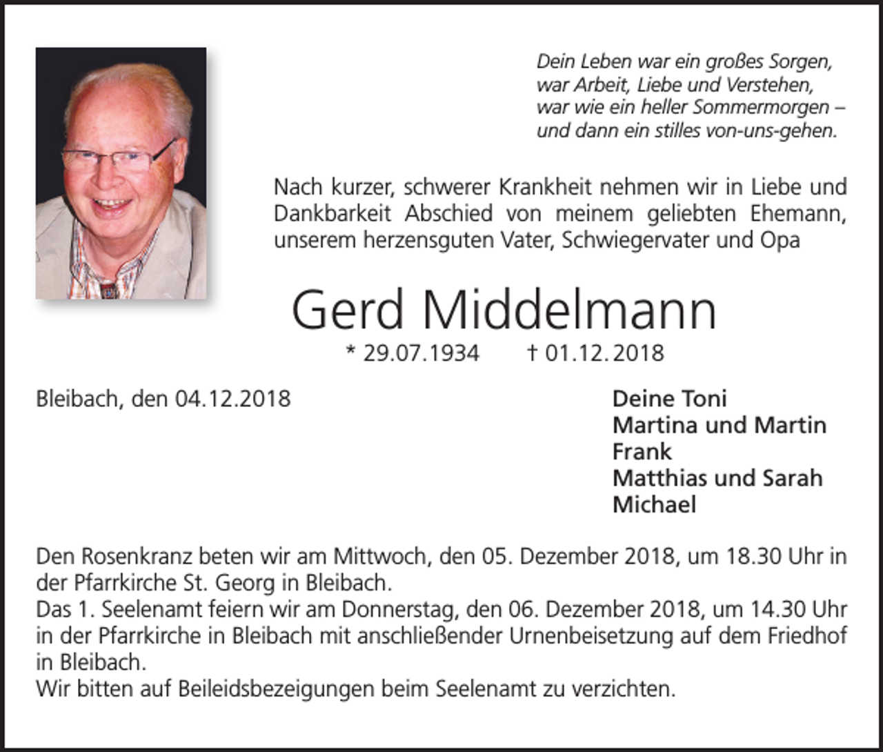 <p>Dein Leben war ein großes Sorgen,<br />war Arbeit, Liebe und Verstehen,<br />war wie ein heller Sommermorgen –<br />und dann ein stilles von-uns-gehen.</p><p>Nach kurzer, schwerer Krankheit nehmen wir in Liebe und<br />Dankbarkeit Abschied von meinem geliebten Ehemann,<br />unserem herzensguten Vater, Schwiegervater und Opa</p><p>Gerd Middelmann<br />* 29.07.1934 † 01.12. 2018</p><p>Bleibach, den 04.12.2018</p><p>Deine Toni<br />Martina und Martin<br />Frank<br />Matthias und Sarah<br />Michael</p><p>Den Rosenkranz beten wir am Mittwoch, den 05. Dezember 2018, um 18.30 Uhr in<br />der Pfarrkirche St. Georg in Bleibach.<br />Das 1. Seelenamt feiern wir am Donnerstag, den 06. Dezember 2018, um 14.30 Uhr<br />in der Pfarrkirche in Bleibach mit anschließender Urnenbeisetzung auf dem Friedhof<br />in Bleibach.<br />Wir bitten auf Beileidsbezeigungen beim Seelenamt zu verzichten.</p>