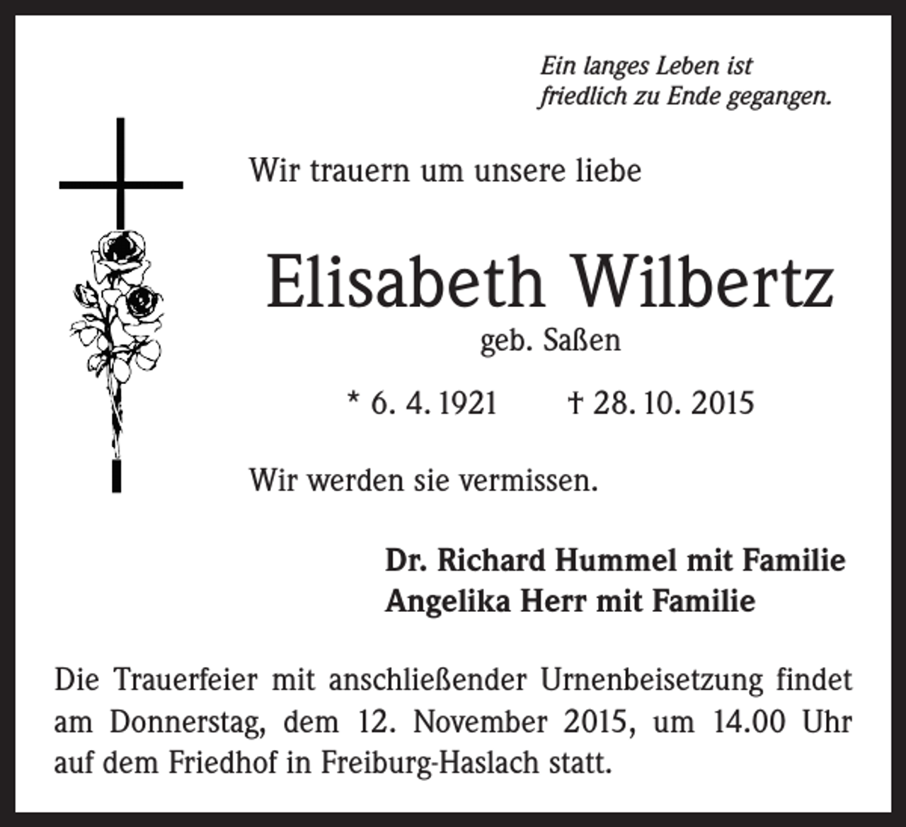 <p>Ein langes Leben ist<br />friedlich zu Ende gegangen.</p><p>Wir trauern um unsere liebe</p><p>Elisabeth Wilbertz<br />geb. Saßen</p><p>* 6. 4. 1921 † 28. 10. 2015<br />Wir werden sie vermissen.<br />Dr. Richard Hummel mit Familie<br />Angelika Herr mit Familie<br />Die Trauerfeier mit anschließender Urnenbeisetzung findet<br />am Donnerstag, dem 12. November 2015, um 14.00 Uhr<br />auf dem Friedhof in Freiburg-Haslach statt.</p>