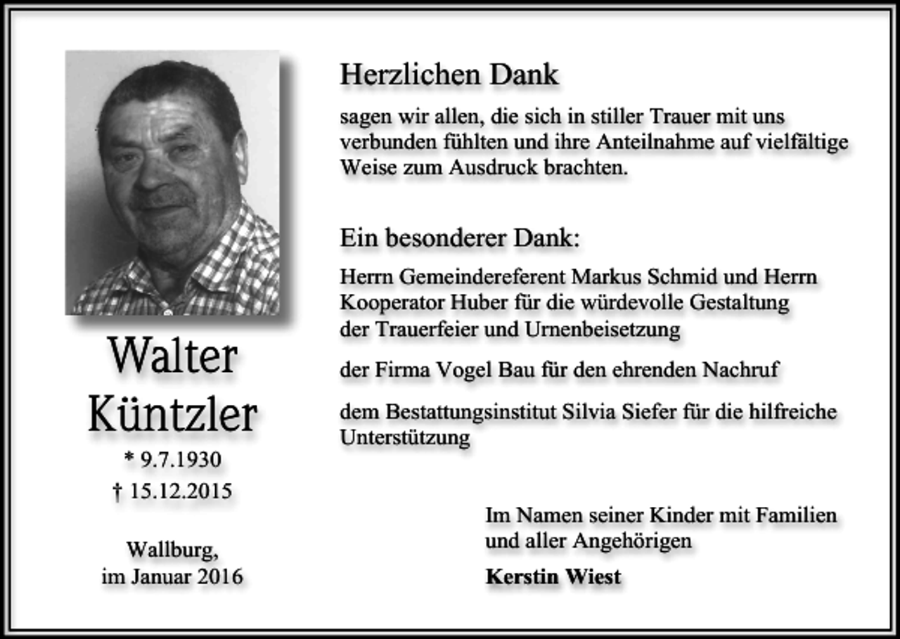 <p>Herzlichen Dank<br />sagen wir allen, die sich in stiller Trauer mit uns<br />verbunden fühlten und ihre Anteilnahme auf vielfältige<br />Weise zum Ausdruck brachten.</p><p>Ein besonderer Dank:</p><p>Walter<br />Küntzler<br />* 9.7.1930<br />† 15.12.2015<br />Wallburg,<br />im Januar 2016</p><p>Herrn Gemeindereferent Markus Schmid und Herrn<br />Kooperator Huber für die würdevolle Gestaltung<br />der Trauerfeier und Urnenbeisetzung<br />der Firma Vogel Bau für den ehrenden Nachruf<br />dem Bestattungsinstitut Silvia Siefer für die hilfreiche<br />Unterstützung<br />Im Namen seiner Kinder mit Familien<br />und aller Angehörigen<br />Kerstin Wiest</p>