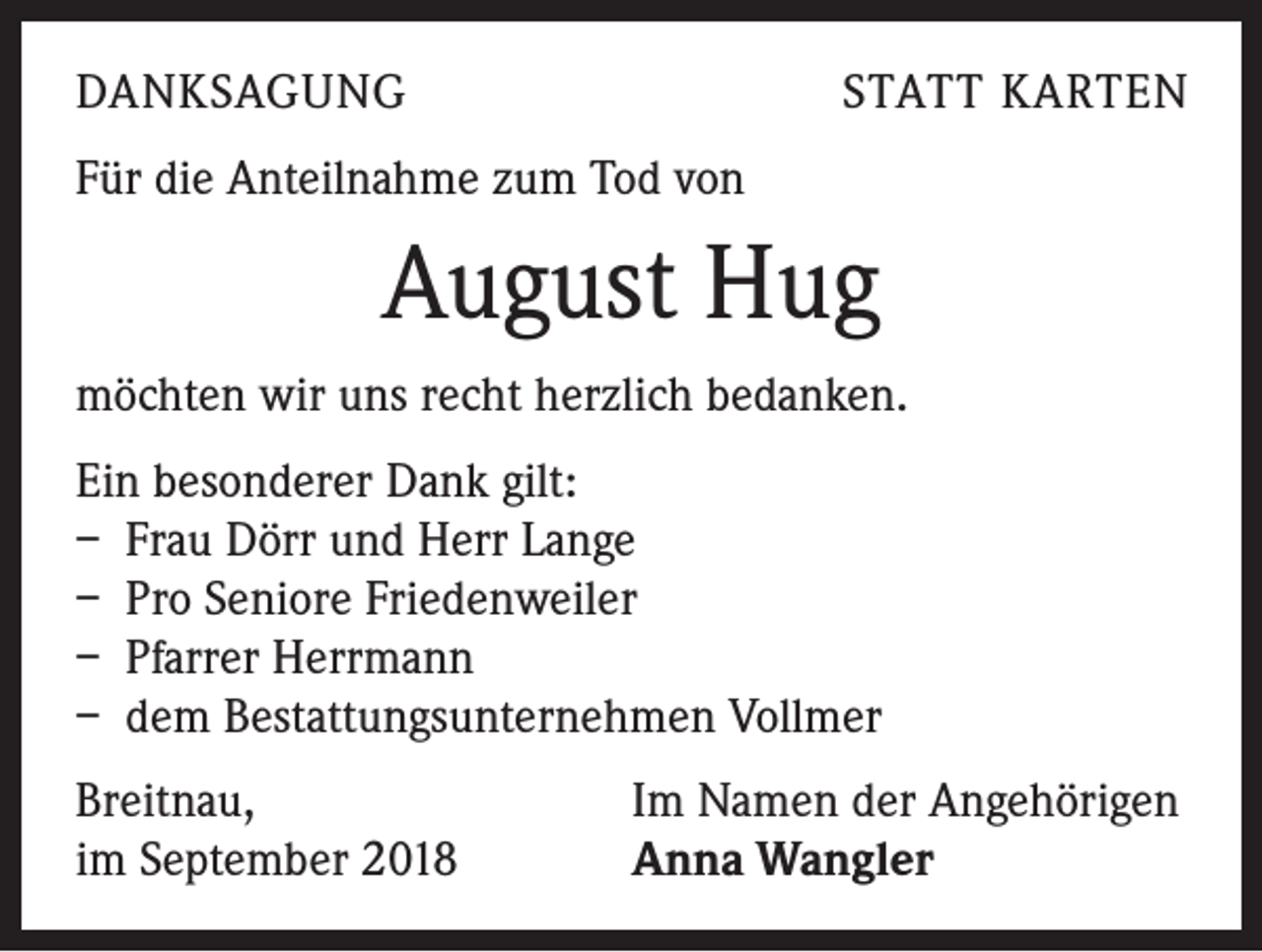 <p>DANKSAGUNG</p><p>STATT KARTEN</p><p>Für die Anteilnahme zum Tod von</p><p>August Hug<br />möchten wir uns recht herzlich bedanken.<br />Ein besonderer Dank gilt:<br />– Frau Dörr und Herr Lange<br />– Pro Seniore Friedenweiler<br />– Pfarrer Herrmann<br />– dem Bestattungsunternehmen Vollmer<br />Breitnau,<br />im September 2018</p><p>Im Namen der Angehörigen<br />Anna Wangler</p>