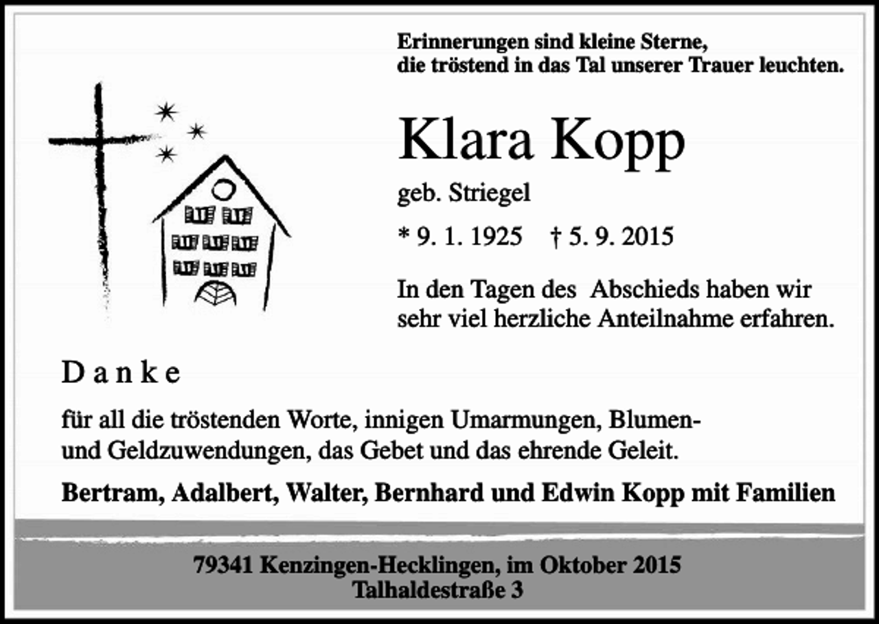 <p>Erinnerungen sind kleine Sterne,<br />die tröstend in das Tal unserer Trauer leuchten.</p><p>Klara Kopp<br />geb. Striegel<br />* 9. 1. 1925</p><p>† 5. 9. 2015</p><p>In den Tagen des Abschieds haben wir<br />sehr viel herzliche Anteilnahme erfahren.</p><p>Danke<br />für all die tröstenden Worte, innigen Umarmungen, Blumenund Geldzuwendungen, das Gebet und das ehrende Geleit.<br />Bertram, Adalbert, Walter, Bernhard und Edwin Kopp mit Familien<br />79341 Kenzingen-Hecklingen, im Oktober 2015<br />Talhaldestraße 3</p>