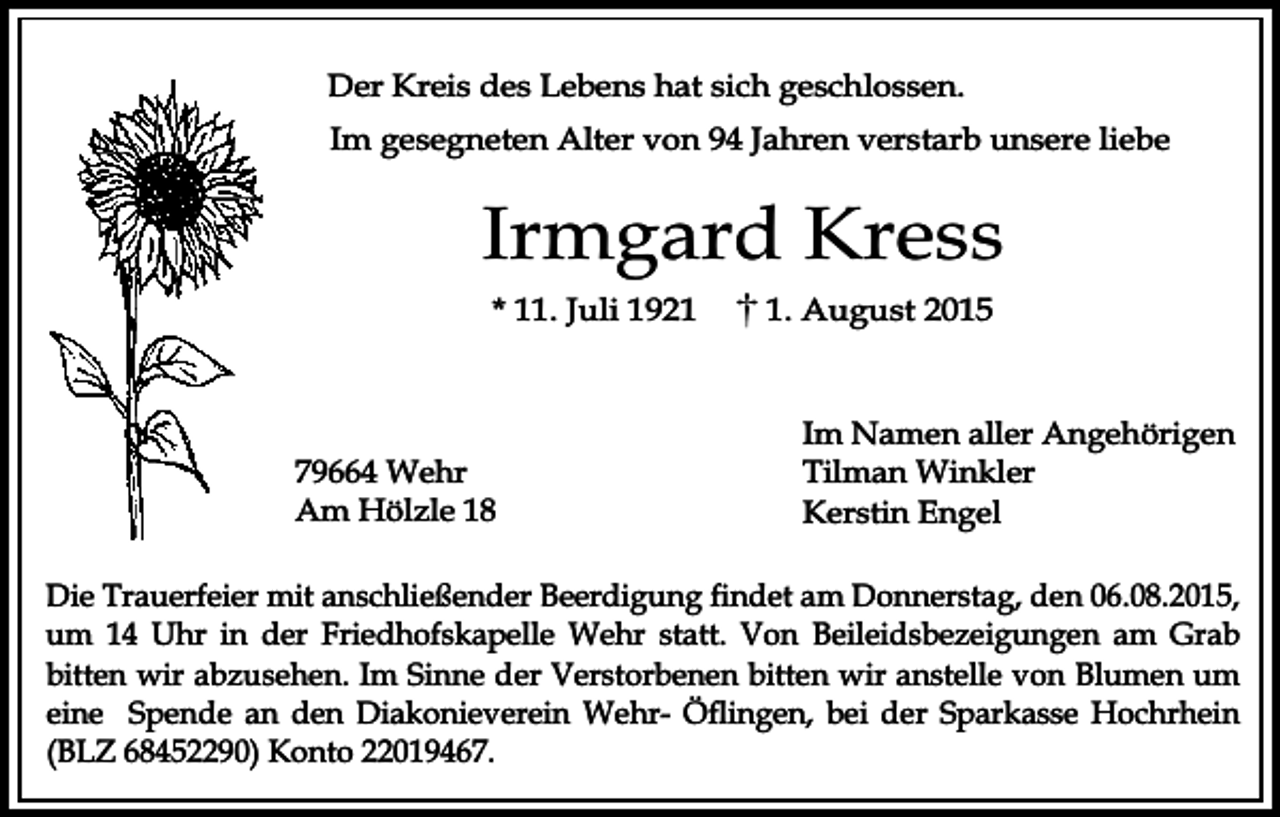 <p>Der Kreis des Lebens hat sich geschlossen.<br />Im gesegneten Alter von 94 Jahren verstarb unsere liebe</p><p>Irmgard Kress<br />* 11. Juli 1921</p><p>79664 Wehr<br />Am Hölzle 18</p><p>1. August 2015</p><p>Im Namen aller Angehörigen<br />Tilman Winkler<br />Kerstin Engel</p><p>Die Trauerfeier mit anschließender Beerdigung findet am Donnerstag, den 06.08.2015,<br />um 14 Uhr in der Friedhofskapelle Wehr statt. Von Beileidsbezeigungen am Grab<br />bitten wir abzusehen. Im Sinne der Verstorbenen bitten wir anstelle von Blumen um<br />eine Spende an den Diakonieverein Wehr- Öflingen, bei der Sparkasse Hochrhein<br />(BLZ 68452290) Konto 22019467.</p>