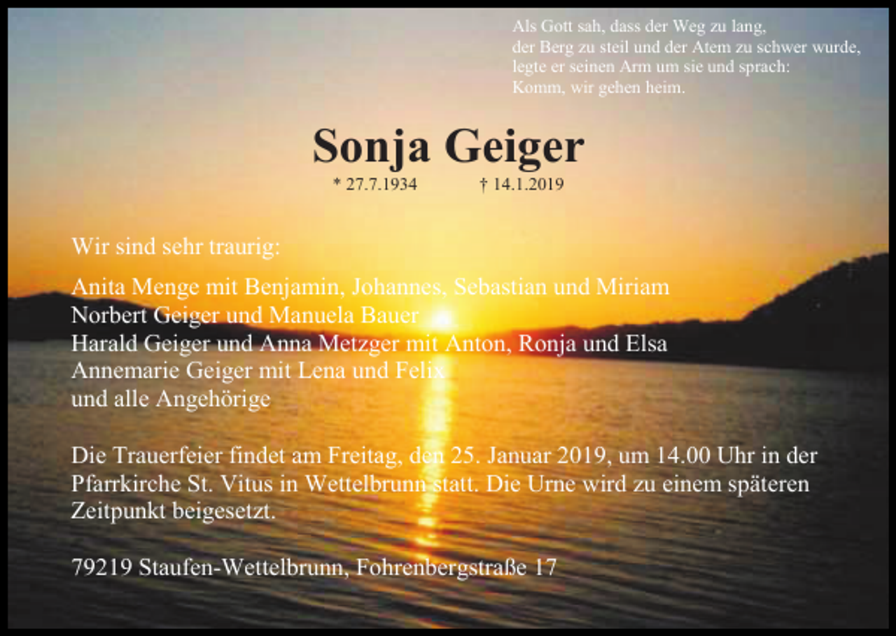 <p>Als Gott sah, dass der Weg zu lang,<br />der Berg zu steil und der Atem zu schwer wurde,<br />legte er seinen Arm um sie und sprach:<br />Komm, wir gehen heim.</p><p>Sonja Geiger<br />* 27.7.1934</p><p>† 14.1.2019</p><p>Wir sind sehr traurig:<br />Anita Menge mit Benjamin, Johannes, Sebastian und Miriam<br />Norbert Geiger und Manuela Bauer<br />Harald Geiger und Anna Metzger mit Anton, Ronja und Elsa<br />Annemarie Geiger mit Lena und Felix<br />und alle Angehörige<br />Die Trauerfeier findet am Freitag, den 25. Januar 2019, um 14.00 Uhr in der<br />Pfarrkirche St. Vitus in Wettelbrunn statt. Die Urne wird zu einem späteren<br />Zeitpunkt beigesetzt.<br />79219 Staufen-Wettelbrunn, Fohrenbergstraße 17</p>