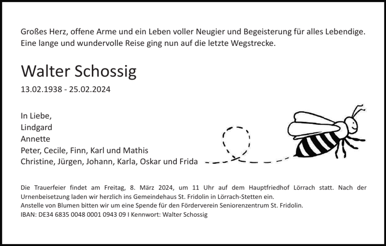 <p>Großes Herz, offene Arme und ein Leben voller Neugier und Begeisterung für alles Lebendige.<br />Eine lange und wundervolle Reise ging nun auf die letzte Wegstrecke.</p><p>Walter Schossig<br />13.02.1938 - 25.02.2024<br />In Liebe,<br />Lindgard<br />Annette<br />Peter, Cecile, Finn, Karl und Mathis<br />Christine, Jürgen, Johann, Karla, Oskar und Frida<br />Die Trauerfeier findet am Freitag, 8. März 2024, um 11 Uhr auf dem Hauptfriedhof Lörrach statt. Nach der<br />Urnenbeisetzung laden wir herzlich ins Gemeindehaus St. Fridolin in Lörrach-Stetten ein.<br />Anstelle von Blumen bitten wir um eine Spende für den Förderverein Seniorenzentrum St. Fridolin.<br />IBAN: DE34 6835 0048 0001 0943 09 I Kennwort: Walter Schossig</p>