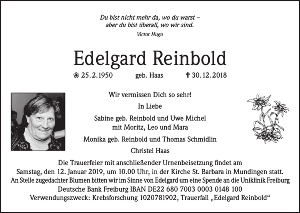 <p>Du bist nicht mehr da, wo du warst –<br />aber du bist überall, wo wir sind.<br />Victor Hugo</p><p>Edelgard Reinbold<br />❀ 25. 2. 1950 geb. Haas ✟ 30. 12. 2018<br />Wir vermissen Dich so sehr!<br />In Liebe<br />Sabine geb. Reinbold und Uwe Michel<br />mit Moritz, Leo und Mara<br />Monika geb. Reinbold und Thomas Schmidlin<br />Christel Haas<br />Die Trauerfeier mit anschließender Urnenbeisetzung findet am<br />Samstag, den 12. Januar 2019, um 10.00 Uhr, in der Kirche St. Barbara in Mundingen statt.<br />An Stelle zugedachter Blumen bitten wir im Sinne von Edelgard um eine Spende an die Uniklinik Freiburg<br />Deutsche Bank Freiburg IBAN DE22 680 7003 0003 0148 100<br />Verwendungszweck: Krebsforschung 1020781902, Trauerfall „Edelgard Reinbold“</p>