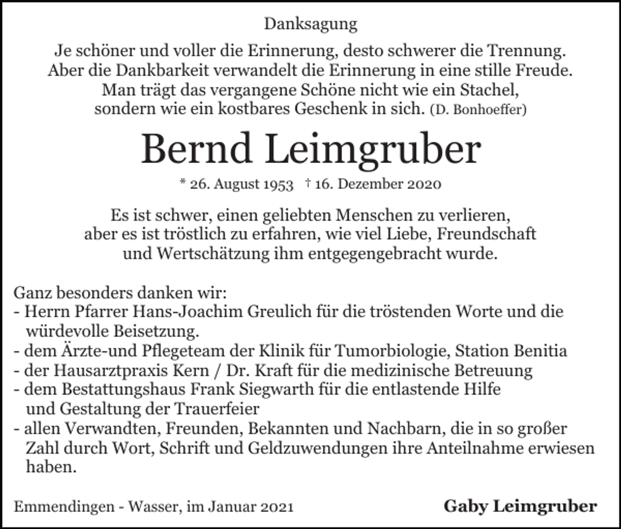 <p>Danksagung<br />Je schöner und voller die Erinnerung, desto schwerer die Trennung.<br />Aber die Dankbarkeit verwandelt die Erinnerung in eine stille Freude.<br />Man trägt das vergangene Schöne nicht wie ein Stachel,<br />sondern wie ein kostbares Geschenk in sich. (D. Bonhoeffer)</p><p>Bernd Leimgruber<br />* 26. August 1953 † 16. Dezember 2020</p><p>Es ist schwer, einen geliebten Menschen zu verlieren,<br />aber es ist tröstlich zu erfahren, wie viel Liebe, Freundschaft<br />und Wertschätzung ihm entgegengebracht wurde.<br />Ganz besonders danken wir:<br />- Herrn Pfarrer Hans-Joachim Greulich für die tröstenden Worte und die<br />würdevolle Beisetzung.<br />- dem Ärzte-und Pflegeteam der Klinik für Tumorbiologie, Station Benitia<br />- der Hausarztpraxis Kern / Dr. Kraft für die medizinische Betreuung<br />- dem Bestattungshaus Frank Siegwarth für die entlastende Hilfe<br />und Gestaltung der Trauerfeier<br />- allen Verwandten, Freunden, Bekannten und Nachbarn, die in so großer<br />Zahl durch Wort, Schrift und Geldzuwendungen ihre Anteilnahme erwiesen<br />haben.<br />Emmendingen - Wasser, im Januar 2021</p><p>Gaby Leimgruber</p>