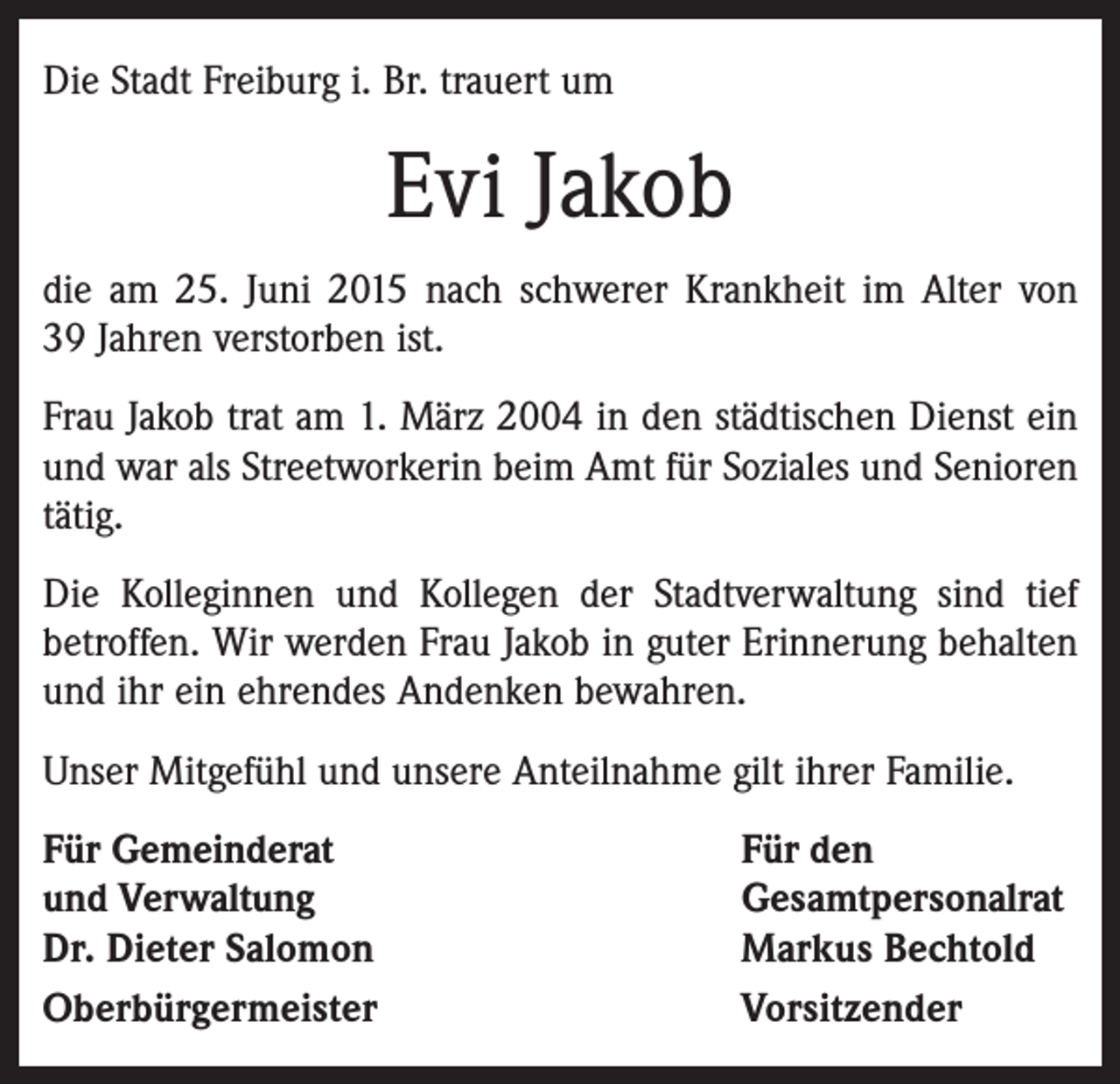 <p>Die Stadt Freiburg i. Br. trauert um</p><p>Evi Jakob<br />die am 25. Juni 2015 nach schwerer Krankheit im Alter von ­<br />39 Jahren verstorben ist.<br />Frau Jakob trat am 1. März 2004 in den städtischen Dienst ein<br />und war als Streetworkerin beim Amt für Soziales und Senioren<br />tätig.<br />Die Kolleginnen und Kollegen der Stadtverwaltung sind tief<br />betroffen. Wir werden Frau Jakob in guter Erinnerung behalten<br />und ihr ein ehrendes Andenken bewahren.<br />Unser Mitgefühl und unsere Anteilnahme gilt ihrer Familie.<br />Für Gemeinderat<br />und Verwaltung<br />Dr. Dieter Salomon<br />Oberbürgermeister</p><p>Für den<br />Gesamtpersonalrat<br />Markus Bechtold<br />Vorsitzender</p>