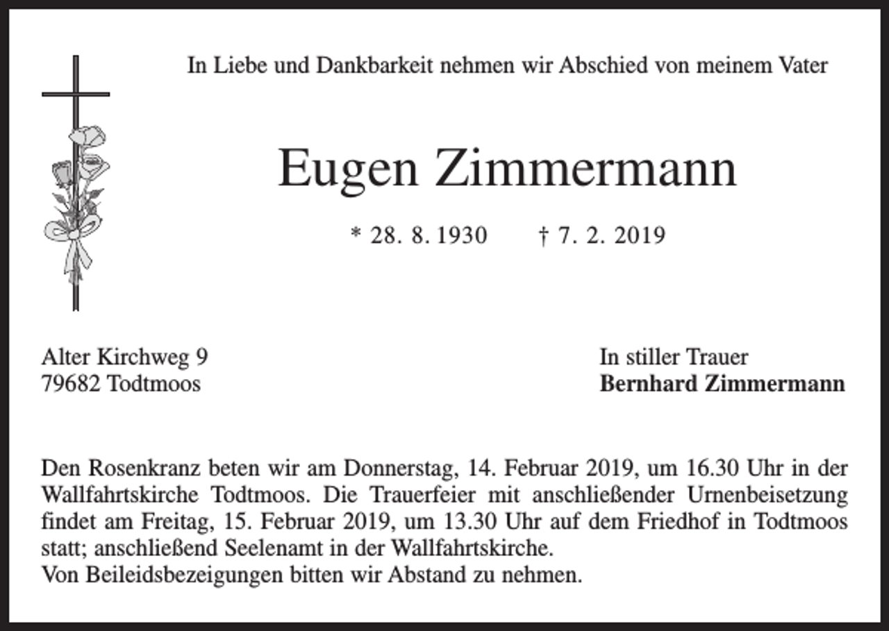 <p>In Liebe und Dankbarkeit nehmen wir Abschied von meinem Vater</p><p>Eugen Zimmermann<br />* 28. 8. 1930 † 7. 2. 2019</p><p>Alter Kirchweg 9<br />79682 Todtmoos</p><p>In stiller Trauer<br />Bernhard Zimmermann</p><p>Den Rosenkranz beten wir am Donnerstag, 14. Februar 2019, um 16.30 Uhr in der<br />Wallfahrtskirche Todtmoos. Die Trauerfeier mit anschließender Urnenbeisetzung<br />findet am Freitag, 15. Februar 2019, um 13.30 Uhr auf dem Friedhof in Todtmoos<br />statt; anschließend Seelenamt in der Wallfahrtskirche.<br />Von Beileidsbezeigungen bitten wir Abstand zu nehmen.</p>