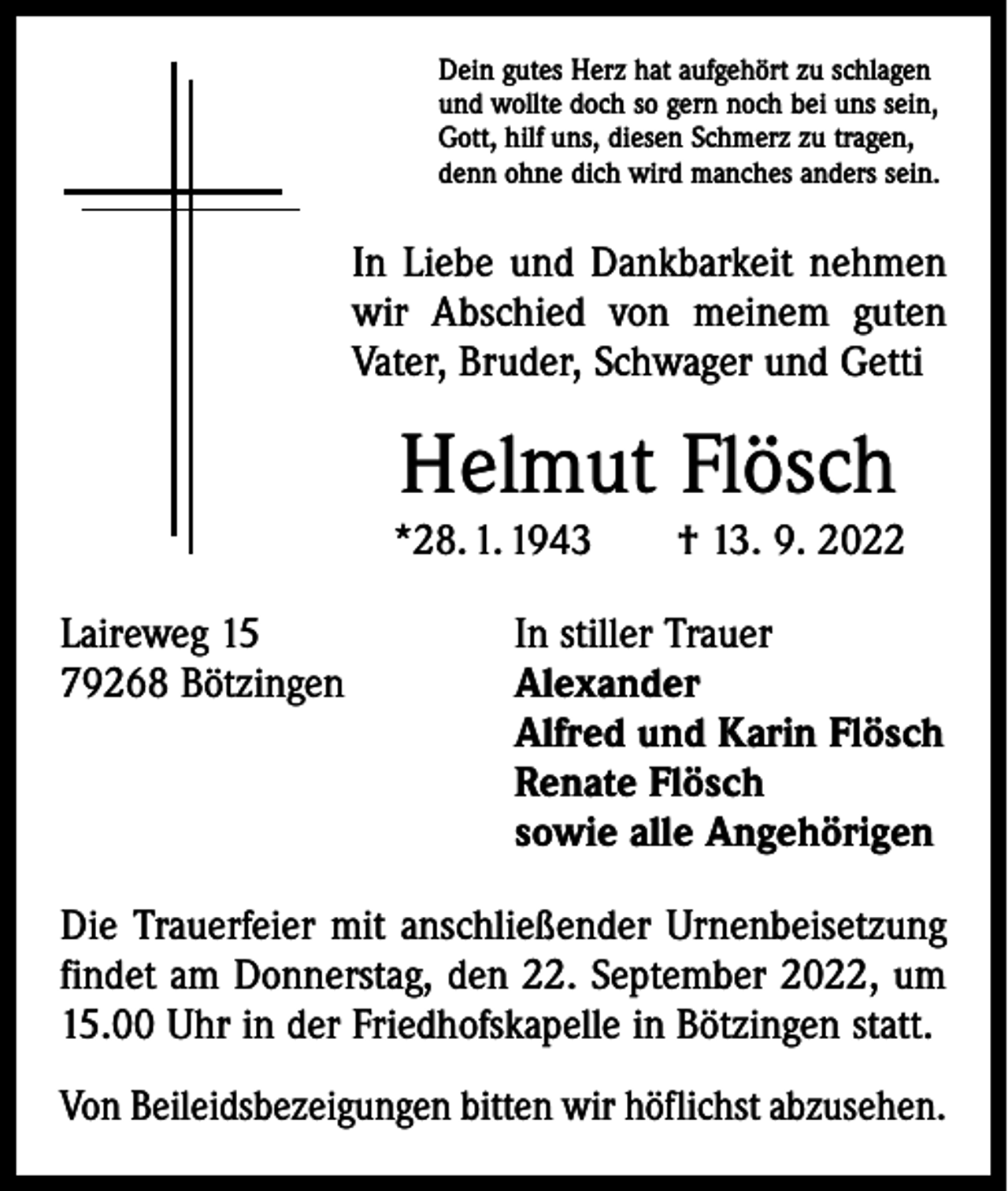 <p>Dein gutes Herz hat aufgehört zu schlagen<br />und wollte doch so gern noch bei uns sein,<br />Gott, hilf uns, diesen Schmerz zu tragen,<br />denn ohne dich wird manches anders sein.</p><p>In Liebe und Dankbarkeit nehmen<br />wir Abschied von meinem guten<br />Vater, Bruder, Schwager und Getti</p><p>Helmut Flösch</p><p>*28. 1. 1943 † 13. 9. 2022<br />Laireweg 15<br />79268 Bötzingen</p><p>In stiller Trauer<br />Alexander<br />Alfred und Karin Flösch<br />Renate Flösch<br />sowie alle Angehörigen</p><p>Die Trauerfeier mit anschließender Urnenbeisetzung<br />findet am Donnerstag, den 22. September 2022, um<br />15.00 Uhr in der Friedhofskapelle in Bötzingen statt.<br />Von Beileidsbezeigungen bitten wir höflichst abzusehen.</p>