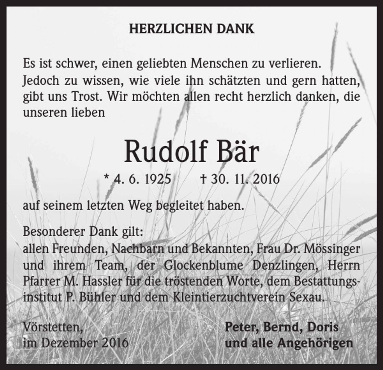 <p>HERZLICHEN DANK<br />Es ist schwer, einen geliebten Menschen zu verlieren.<br />Jedoch zu wissen, wie viele ihn schätzten und gern hatten,<br />gibt uns Trost. Wir möchten allen recht herzlich danken, die<br />unseren lieben</p><p>Rudolf Bär<br />* 4. 6. 1925 † 30. 11. 2016<br />auf seinem letzten Weg begleitet haben.<br />Besonderer Dank gilt:<br />allen Freunden, Nachbarn und Bekannten, Frau Dr. ­Mössinger<br />und ihrem Team, der Glockenblume Denzlingen, Herrn<br />­Pfarrer M. Hassler für die tröstenden Worte, dem Bestattungsinstitut P. Bühler und dem Kleintierzuchtverein Sexau.<br />Vörstetten,<br />im Dezember 2016</p><p>Peter, Bernd, Doris<br />und alle Angehörigen</p>