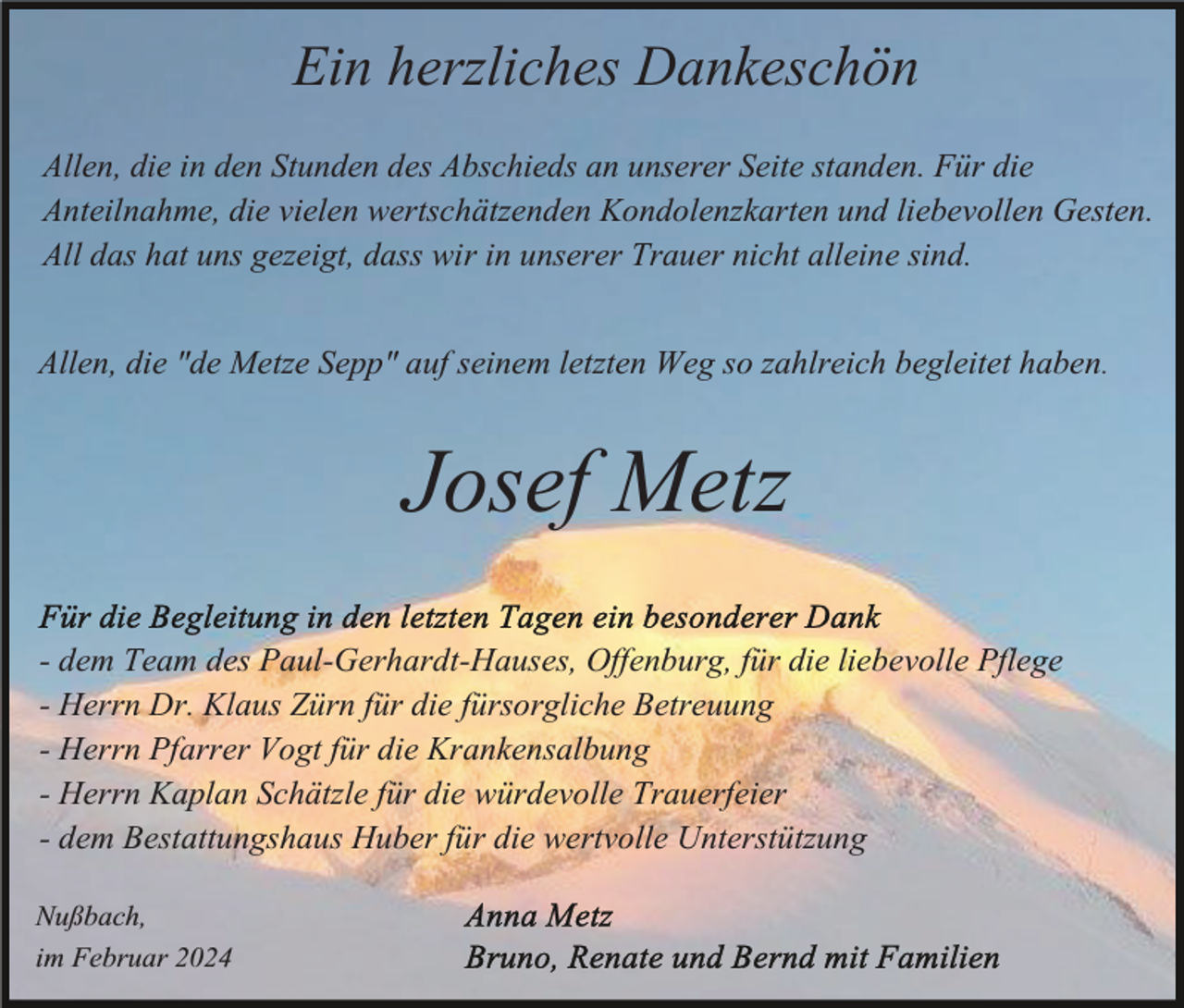 <p>Ein herzliches Dankeschön<br />Allen, die in den Stunden des Abschieds an unserer Seite standen. Für die<br />Anteilnahme, die vielen wertschätzenden Kondolenzkarten und liebevollen Gesten.<br />All das hat uns gezeigt, dass wir in unserer Trauer nicht alleine sind.<br />Allen, die "de Metze Sepp" auf seinem letzten Weg so zahlreich begleitet haben.</p><p>Josef Metz<br />- dem Team des Paul-Gerhardt-Hauses, Offenburg, für die liebevolle Pflege<br />- Herrn Dr. Klaus Zürn für die fürsorgliche Betreuung<br />- Herrn Pfarrer Vogt für die Krankensalbung<br />- Herrn Kaplan Schätzle für die würdevolle Trauerfeier<br />- dem Bestattungshaus Huber für die wertvolle Unterstützung<br />Nußbach,<br />im Februar 2024</p>