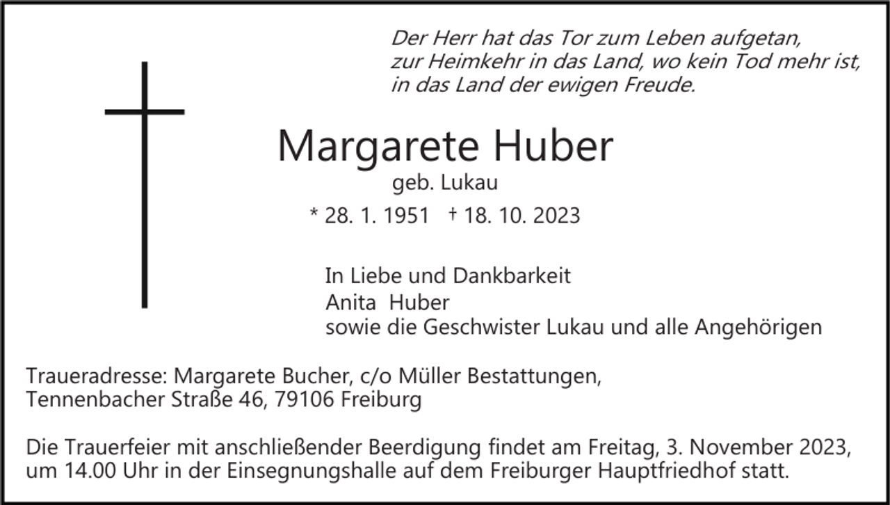 <p>Der Herr hat das Tor zum Leben aufgetan,<br />zur Heimkehr in das Land, wo kein Tod mehr ist,<br />in das Land der ewigen Freude.</p><p>Margarete Huber<br />geb. Lukau<br />* 28. 1. 1951 † 18. 10. 2023</p><p>In Liebe und Dankbarkeit<br />Anita Huber<br />sowie die Geschwister Lukau und alle Angehörigen<br />Traueradresse: Margarete Bucher, c/o Müller Bestattungen,<br />Tennenbacher Straße 46, 79106 Freiburg<br />Die Trauerfeier mit anschließender Beerdigung findet am Freitag, 3. November 2023,<br />um 14.00 Uhr in der Einsegnungshalle auf dem Freiburger Hauptfriedhof statt.</p>