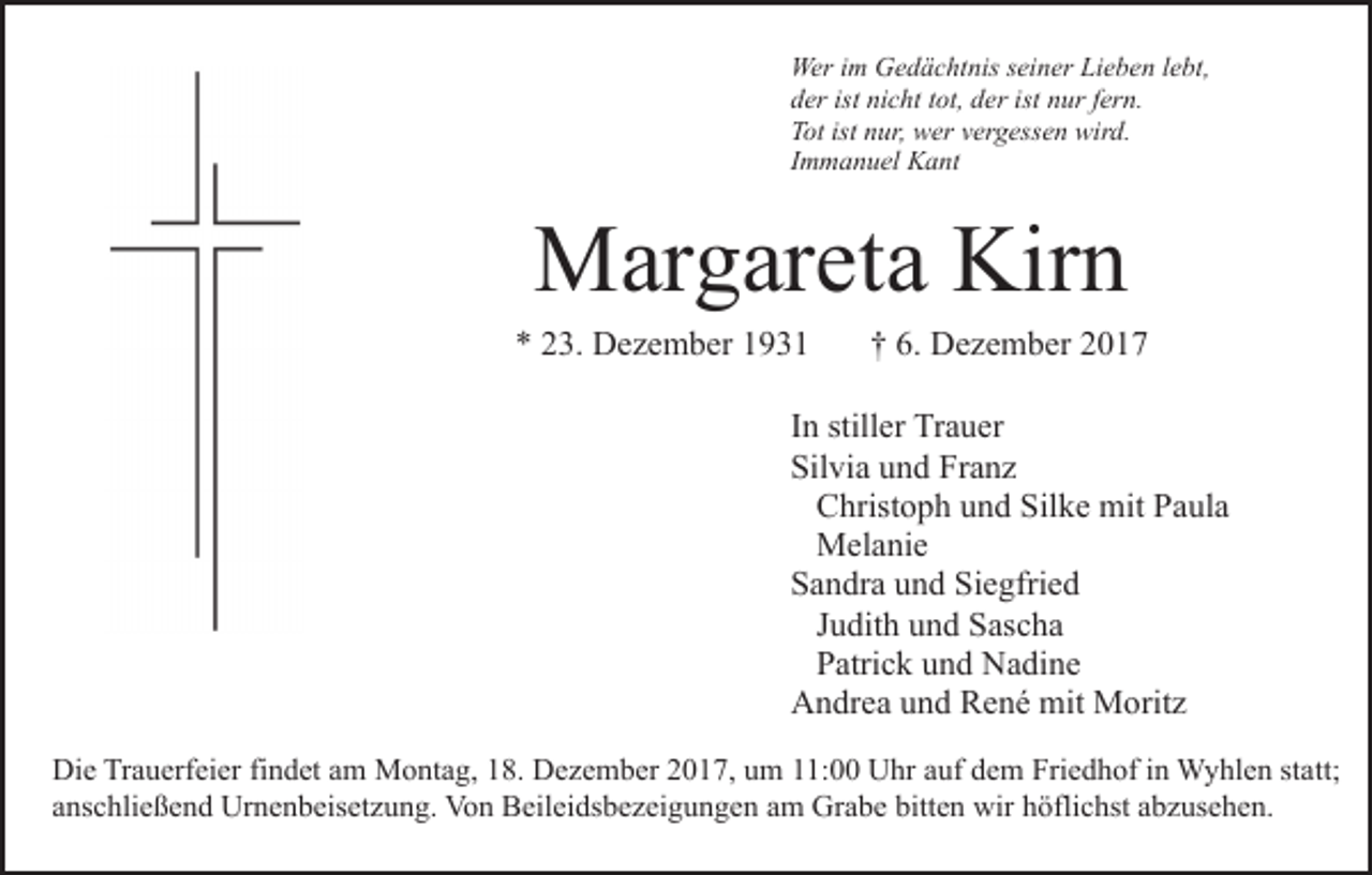 <p>Wer<br />m GGedächtnis<br />e d ä c ht nis s ei<br />n er Lieben<br />Li e b e n lebt,<br />l e bt,<br />Weri im<br />seiner<br />dder<br />er ist<br />c ht ttot,<br />ot, dder<br />er ist<br />u r ffern.<br />er n.<br />ist ni<br />nicht<br />ist nnur<br />TTot<br />ot ist<br />ur, wer<br />w er vvergessen<br />er g ess e n wird.<br />wir d.<br />ist nnur,<br />IImmanuel<br />m m a n u el Kant<br />K a nt</p><p>Margareta<br />Kirn<br />M ar g ar et a Kir<br />n</p><p>** 223.<br />3. Dezember<br />D e z e m b er 11</p><p>†† 6.<br />6. Dezember<br />D e z e m b er</p><p>IInn stiller<br />still er Trauer<br />Tr a u er<br />Silvia<br />Franz<br />Sil<br />vi a uund<br />n d Fr<br />a nz<br />Silke<br />CChristoph<br />hrist o p h uund<br />n d Sil<br />k e mit<br />mit PPaula<br />a ul a<br />MMelanie<br />el a ni e<br />Siegfried<br />SSandra<br />a n dr a uund<br />n d Si<br />e gfri e d<br />JJudith<br />u dit h und<br />u n d Sascha<br />S as c h a<br />PPatrick<br />atri c k uund<br />n d Nadine<br />N a di n e<br />AAndrea<br />n dr e a uund<br />n d RRené<br />e n é mit<br />mit Moritz<br />M o rit z<br />Die<br />Di<br />e TrTrauerfeier<br />a u erf ei er fifindet<br />n d et aam<br />m Montag,<br />M o nt a g, 18.<br />1 8. Dezember<br />D e z e m b er 2017,<br />20 1 7, uum<br />m 111:00<br />1: Uhr<br />U hr aauf<br />uf ddem<br />e m Fri<br />Friedhof<br />e d h of i nin Wyhlen<br />W y hl e n ststatt;<br />a tt;<br />anschließend<br />bitten<br />a ns c hli e ß e n d Urnenbeisetzung.<br />Ur n e n b eis e t z u n g. Von<br />Vo n Beileidsbezeigungen<br />B eil ei ds b e z ei gu n g e n aam<br />m Grabe<br />Gr a b e bitt<br />e n wir<br />w ir höflichst<br />h öfli c hst abzusehen.<br />a b z us e h e n.</p>