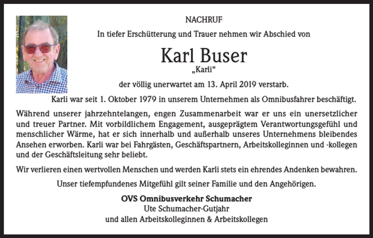 <p>NACHRUF<br />In tiefer Erschütterung und Trauer nehmen wir Abschied von</p><p>Karl„Karli“<br />Buser<br />der völlig unerwartet am 13. April 2019 verstarb.<br />Karli war seit 1. Oktober 1979 in unserem Unternehmen als Omnibusfahrer beschäftigt.<br />Während unserer jahrzehntelangen, engen Zusammenarbeit war er uns ein unersetzlicher<br />und treuer Partner. Mit vorbildlichem Engagement, ausgeprägtem Verantwortungsgefühl und<br />menschlicher Wärme, hat er sich innerhalb und außerhalb unseres Unternehmens bleibendes<br />Ansehen erworben. Karli war bei Fahrgästen, Geschäftspartnern, Arbeitskolleginnen und -kollegen<br />und der Geschäftsleitung sehr beliebt.<br />Wir verlieren einen wertvollen Menschen und werden Karli stets ein ehrendes Andenken bewahren.<br />Unser tiefempfundenes Mitgefühl gilt seiner Familie und den Angehörigen.<br />OVS Omnibusverkehr Schumacher<br />Ute Schumacher-Gutjahr<br />und allen Arbeitskolleginnen &amp; Arbeitskollegen</p>