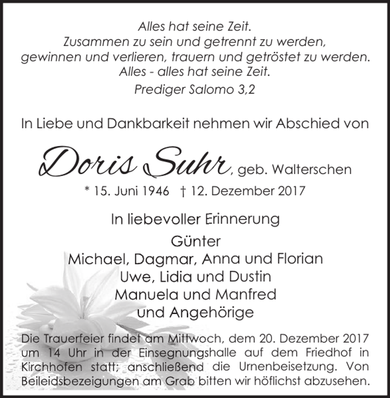 <p>Alles hat seine Zeit.<br />Zusammen zu sein und getrennt zu werden,<br />gewinnen und verlieren, trauern und getröstet zu werden.<br />Alles - alles hat seine Zeit.<br />Prediger Salomo 3,2</p><p>In Liebe und Dankbarkeit nehmen wir Abschied von</p><p>Doris Suhr</p><p>, geb. Walterschen</p><p>* 15. Juni 1946 † 12. Dezember 2017</p><p>In liebevoller Erinnerung<br />Günter<br />Michael, Dagmar, Anna und Florian<br />Uwe, Lidia und Dustin<br />Manuela und Manfred<br />und Angehörige<br />Die Trauerfeier findet am Mittwoch, dem 20. Dezember 2017<br />um 14 Uhr in der Einsegnungshalle auf dem Friedhof in<br />Kirchhofen statt; anschließend die Urnenbeisetzung. Von<br />Beileidsbezeigungen am Grab bitten wir höflichst abzusehen.</p>