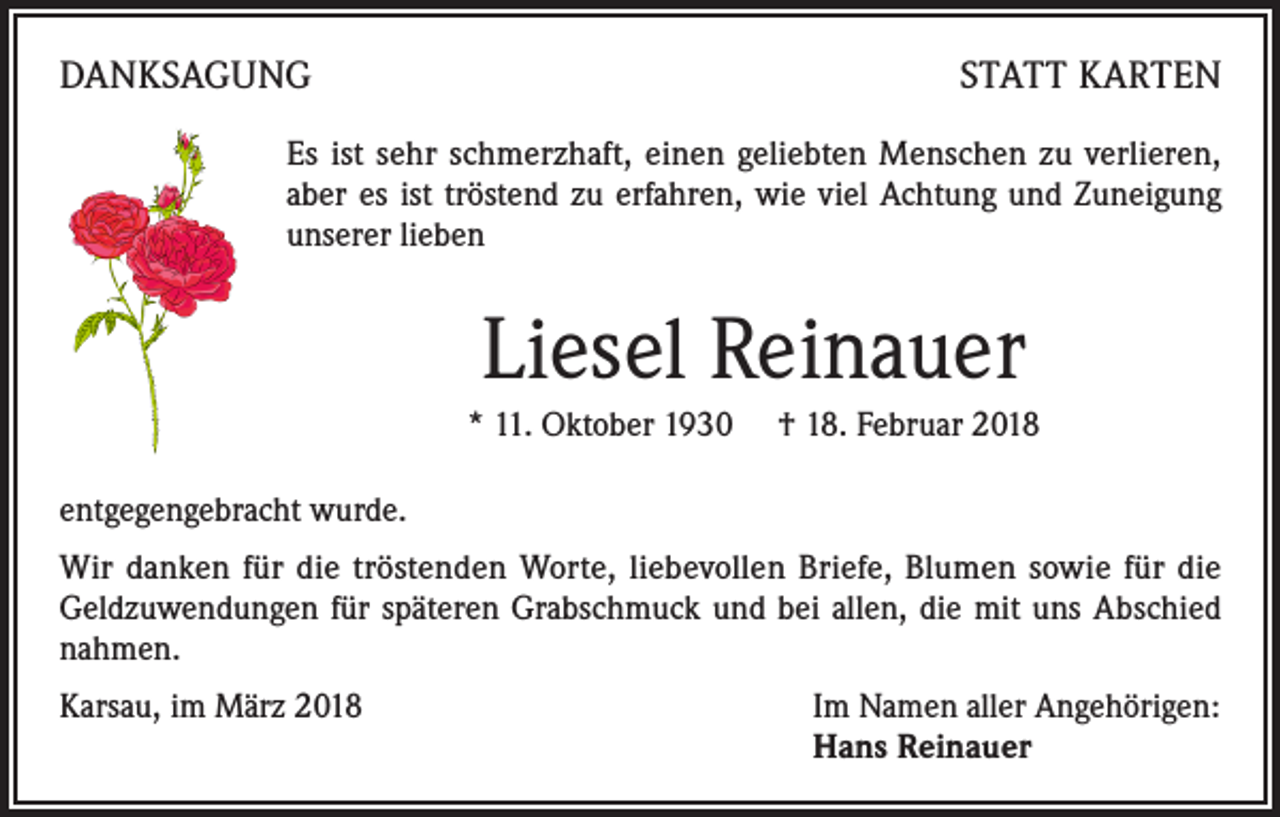 <p>DANKSAGUNG</p><p>STATT KARTEN</p><p>Es ist sehr schmerzhaft, einen geliebten Menschen zu verlieren,<br />aber es ist tröstend zu erfahren, wie viel Achtung und Zuneigung<br />unserer lieben</p><p>Liesel Reinauer<br />* 11. Oktober 1930 † 18. Februar 2018<br />entgegengebracht wurde.<br />Wir danken für die tröstenden Worte, liebevollen Briefe, Blumen sowie für die<br />Geldzuwendungen für späteren Grabschmuck und bei allen, die mit uns Abschied<br />nahmen.<br />Karsau, im März 2018</p><p>Im Namen aller Angehörigen:<br />Hans Reinauer</p>