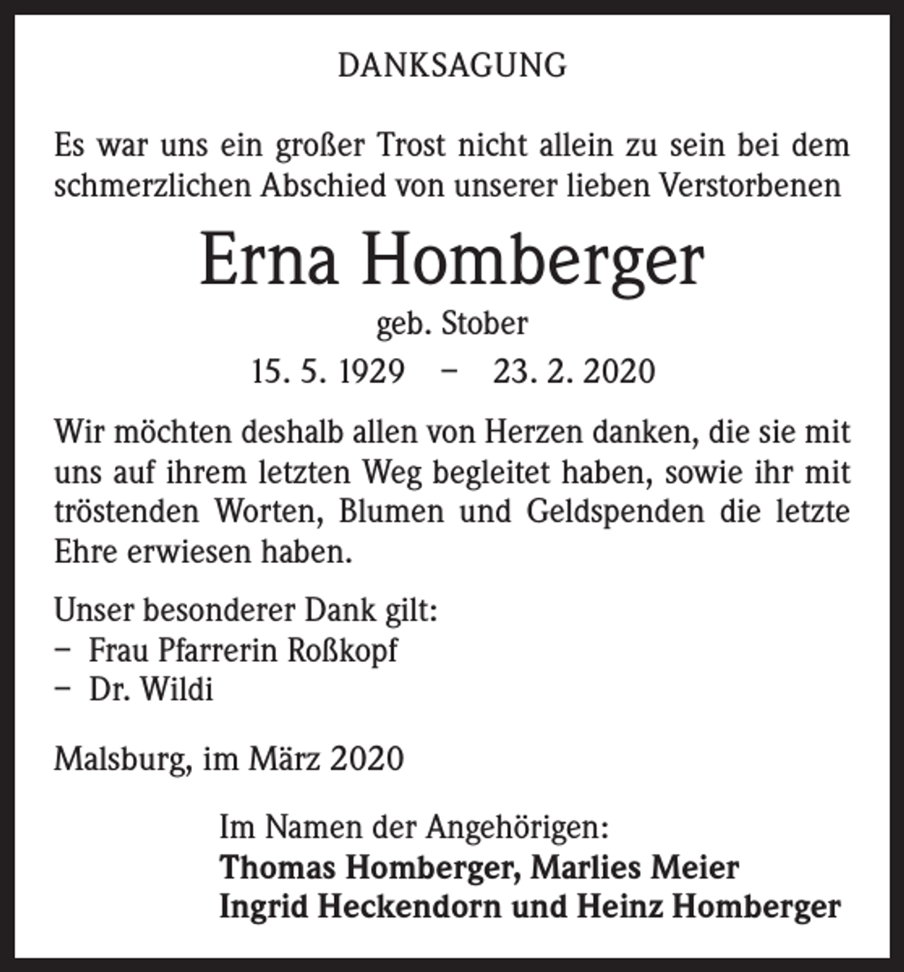 <p>DANKSAGUNG<br />Es war uns ein großer Trost nicht allein zu sein bei dem<br />schmerzlichen Abschied von unserer lieben Verstorbenen</p><p>Erna Homberger<br />geb. Stober<br />15. 5. 1929 – 23. 2. 2020</p><p>Wir möchten deshalb allen von Herzen danken, die sie mit<br />uns auf ihrem letzten Weg begleitet haben, sowie ihr mit<br />tröstenden Worten, Blumen und Geldspenden die letzte<br />Ehre erwiesen haben.<br />Unser besonderer Dank gilt:<br />– Frau Pfarrerin Roßkopf<br />– Dr. Wildi<br />Malsburg, im März 2020<br />Im Namen der Angehörigen:<br />Thomas Homberger, Marlies Meier<br />Ingrid Heckendorn und Heinz Homberger</p>