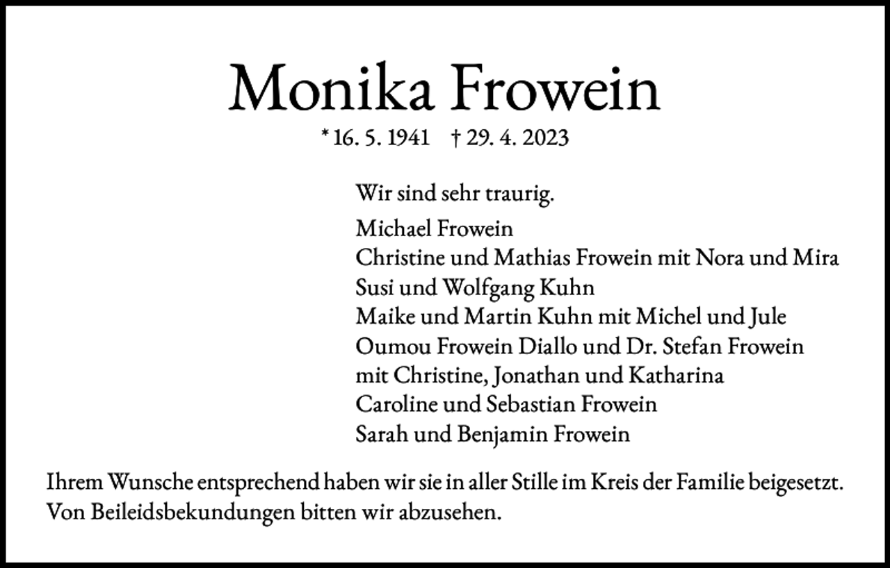 <p>Monika Frowein<br />* 16. 5. 1941 † 29. 4. 2023</p><p>Wir sind sehr traurig.<br />Michael Frowein<br />Christine und Mathias Frowein mit Nora und Mira<br />Susi und Wolfgang Kuhn<br />Maike und Martin Kuhn mit Michel und Jule<br />Oumou Frowein Diallo und Dr. Stefan Frowein<br />mit Christine, Jonathan und Katharina<br />Caroline und Sebastian Frowein<br />Sarah und Benjamin Frowein<br />Ihrem Wunsche entsprechend haben wir sie in aller Stille im Kreis der Familie beigesetzt.<br />Von Beileidsbekundungen bitten wir abzusehen.</p>