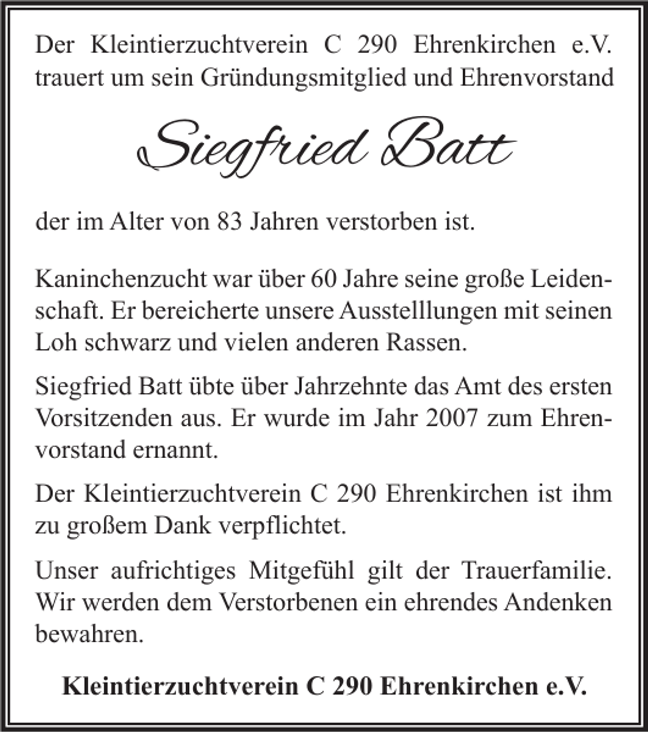 <p>D er Kl<br />Der<br />Kleintierzuchtverein<br />ei nti er z u c ht v er ei n CC 2290<br />9 0 EEhrenkirchen<br />hr e n kir c h e n e.e.V.<br />V.<br />tr<br />a u ert um<br />u m sein<br />s ei n Gründungsmitglied<br />Gr ü n d u n gs mit gli e d und<br />u n d Ehrenvorstand<br />E hr e n v orst a n d<br />trauert</p><p>Siegfried<br />Siegfrie<br />d Batt<br />B att</p><p>dder<br />er iim<br />m Alter<br />Alt er vvon<br />o n 88 JJahren<br />a hr e n vverstorben<br />erst or b e n ist.<br />ist.<br />K a ni n c h e n z u c ht wwar<br />Kaninchenzucht<br />ar üüber<br />b er 66 J Jahre<br />a hr e s seine<br />ei n e grgroße<br />o ß e LLeidenei d e n sschaft.<br />c h aft. Er<br />Er bereicherte<br />b er ei c h ert e unsere<br />u ns er e Ausstelllungen<br />A usst elll u n g e n mit<br />mit sseinen<br />ei n e n<br />LLoh<br />o h sschwarz<br />c h w ar z uund<br />n d vivielen<br />el e n aanderen<br />n d er e n Rassen.<br />R ass e n.<br />Siegfried<br />ersten<br />Si<br />e gfri e d Batt<br />B att üübte<br />bt e üüber<br />b er JJahrzehnte<br />a hr z e h nt e ddas<br />as Amt<br />A mt ddes<br />es erst<br />en<br />Vorsitzenden<br />Er wwurde<br />Vorsit<br />z e n d e n aaus.<br />us. Er<br />ur d e i im<br />m J Jahr<br />a hr 22007<br />7 zzum<br />u m EEhrenhr e n vvorstand<br />orst a n d er<br />n a n nt.<br />ernannt.<br />Kleintierzuchtverein<br />DDer<br />er Kl<br />ei nti er z u c ht v er ei n CC 2290<br />9 0 EEhrenkirchen<br />hr e n kir c h e n ististi ihm<br />h m<br />zzuu großem<br />gr o ß e m Dank<br />D a n k verpflichtet.<br />v er pfli c ht et.<br />gilt dder<br />UUnser<br />ns er aaufrichtiges<br />ufri c hti g es Mitgefühl<br />Mit g ef ü hl gilt<br />er TrTrauerfamilie.<br />a u erf a mili e.<br />Wirwwerden<br />Verstorbenen<br />ehrendes<br />Wir<br />er d e n d edem<br />m Verst<br />or b e n e n eiein<br />n e hr<br />e n d es AAndenken<br />n de n ke n<br />bbewahren.<br />e w a hr e n.</p><p>Kleintierzuchtverein<br />Kl<br />ei nti e r z u c ht v e r ei n CC2290<br />9 0 EEhrenkirchen<br />h r e n ki r c h e n e.e.V.<br />V.</p>