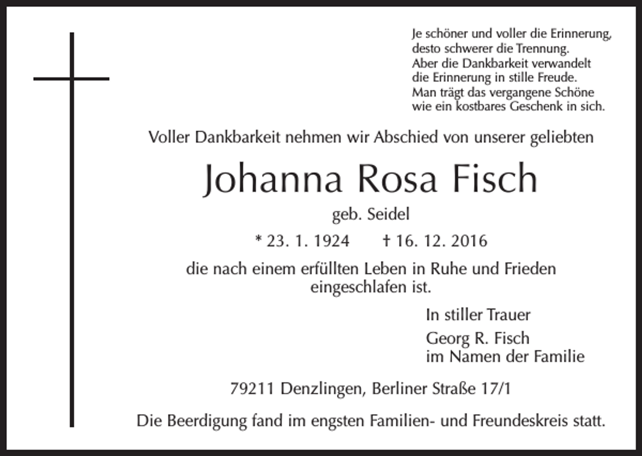 <p>Je schöner und voller die Erinnerung,<br />desto schwerer die Trennung.<br />Aber die Dankbarkeit verwandelt<br />die Erinnerung in stille Freude.<br />Man trägt das vergangene Schöne<br />wie ein kostbares Geschenk in sich.</p><p>Voller Dankbarkeit nehmen wir Abschied von unserer geliebten</p><p>Johanna Rosa Fisch<br />geb. Seidel<br />* 23. 1. 1924 † 16. 12. 2016<br />die nach einem erfüllten Leben in Ruhe und Frieden<br />eingeschlafen ist.<br />In stiller Trauer<br />Georg R. Fisch<br />im Namen der Familie<br />79211 Denzlingen, Berliner Straße 17/1<br />Die Beerdigung fand im engsten Familien- und Freundeskreis statt.</p>