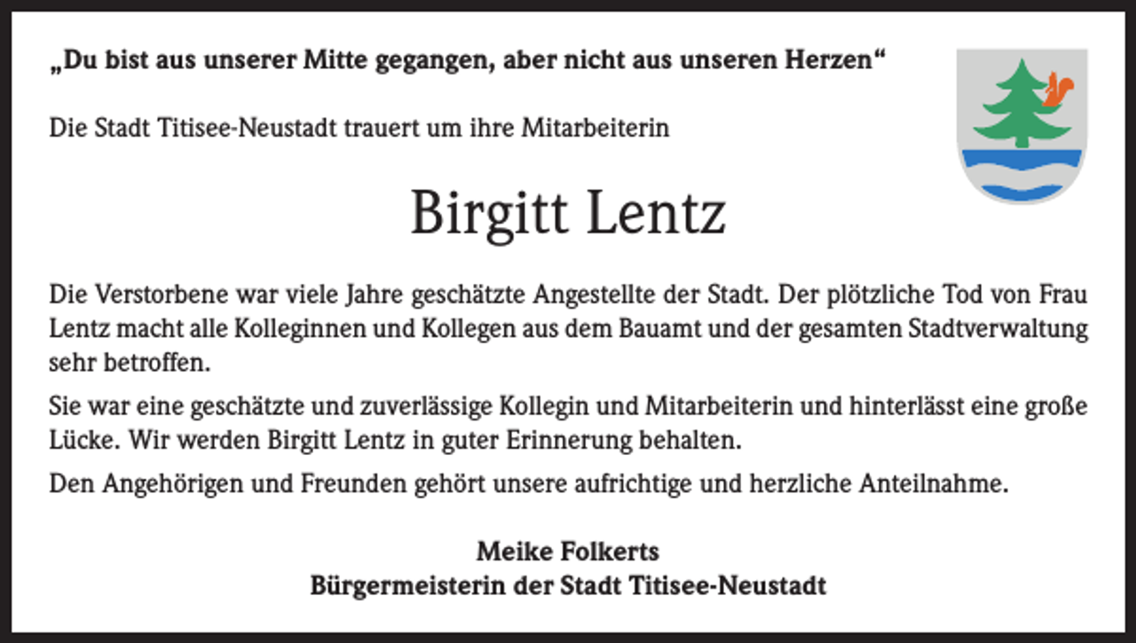 <p>­„Du bist aus unserer Mitte gegangen, aber nicht aus unseren Herzen“<br />Die Stadt Titisee-Neustadt trauert um ihre Mitarbeiterin</p><p>Birgitt Lentz<br />Die Verstorbene war viele Jahre geschätzte Angestellte der Stadt. Der plötzliche Tod von Frau<br />Lentz macht alle Kolleginnen und Kollegen aus dem Bauamt und der gesamten Stadtverwaltung<br />sehr betroffen.<br />Sie war eine geschätzte und zuverlässige Kollegin und Mitarbeiterin und hinterlässt eine große<br />Lücke. Wir werden Birgitt Lentz in guter Erinnerung behalten.<br />Den Angehörigen und Freunden gehört unsere aufrichtige und herzliche Anteilnahme.<br />Meike Folkerts­<br />Bürgermeisterin der Stadt Titisee-Neustadt</p>