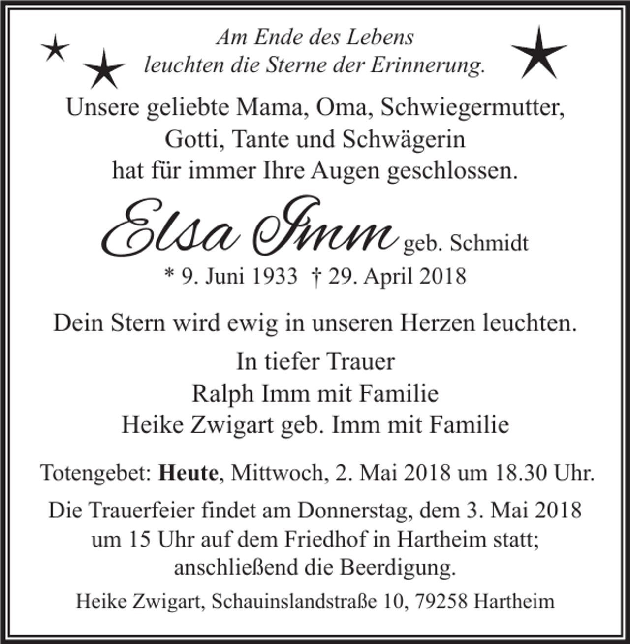 <p>AAm<br />m EEnde<br />n d e ddes<br />es LLebens<br />e b e ns<br />lleuchten<br />e u c ht e n die<br />di e Sterne<br />St er n e der<br />d er Erinnerung.<br />Eri n n er u n g.</p><p>UUnsere<br />ns er e ggeliebte<br />eli e bt e Mama,<br />M a m a, OOma,<br />m a, SSchwiegermutter,<br />c h wi e g er m utt er,<br />G otti, Ta<br />nt e uund<br />n d SSchwägerin<br />c h w ä g eri n<br />Gotti,<br />Tante<br />h at ffür<br />ür iimmer<br />m m er IIhre<br />hr e Augen<br />A u g e n ggeschlossen.<br />es c hl oss e n.<br />hat</p><p>Elsa<br />Els<br />a IImm<br />mm</p><p>ggeb.<br />e b. Schmidt<br />S c h mi dt<br />** 9.<br />9. JJuni<br />u ni 11933<br />9 †† 229.<br />9. April<br />A pril 22</p><p>DDein<br />ei n StStern<br />er n wir<br />wird<br />d eewig<br />wi g i in<br />n uunseren<br />ns er e n HHerzen<br />er z e n l eleuchten.<br />u c ht e n.<br />tiefer<br />IInn ti<br />ef er Trauer<br />Tr a u er<br />Ralph<br />R al p h I Imm<br />m m mit<br />mit FFamilie<br />a mili e<br />HHeike<br />ei k e ZZwigart<br />wi g art ggeb.<br />e b. I Imm<br />m m mit<br />mit FFamilie<br />a mili e<br />TTotengebet:<br />ot e n g e b et: Heute,<br />H e ut e , Mittwoch,<br />Mitt w o c h, 2.<br />2. Mai<br />M ai 2018<br />2 0 1 8 um<br />u m 18.30<br />1 8. 3 0 Uhr.<br />U hr.<br />Di e TrTrauerfeier<br />a u erf ei er fifindet<br />n d et aam<br />m DDonnerstag,<br />o n n erst a g, ddem<br />e m 3.3. Mai<br />M ai 22<br />Die<br />u m 11 Uhr<br />U hr aauf<br />uf ddem<br />e m Friedhof<br />Fri e d h of iin<br />n Hartheim<br />H art h ei m ststatt;<br />att;<br />um<br />anschließend<br />a ns c hli e ß e n d die<br />di e Beerdigung.<br />B e er di g u n g.<br />HHeike<br />ei k e ZZwigart,<br />wi g art, SSchauinslandstraße<br />c h a ui nsl a n dstr a ß e 110,<br />0, 779258<br />9 2 5 8 HHartheim<br />art h ei m</p>