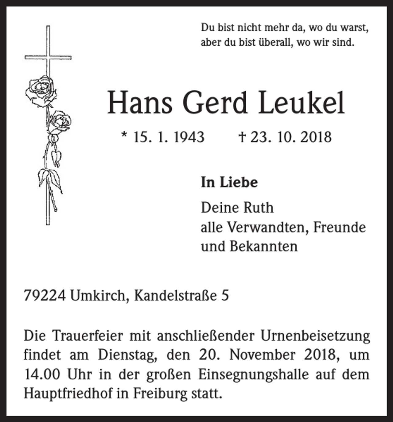 <p>Du bist nicht mehr da, wo du warst,<br />aber du bist überall, wo wir sind.</p><p>Hans Gerd Leukel<br />* 15. 1. 1943 † 23. 10. 2018</p><p>In Liebe</p><p>Deine Ruth<br />alle Verwandten, Freunde<br />und Bekannten</p><p>79224 Umkirch, Kandelstraße 5<br />Die Trauerfeier mit anschließender Urnenbeisetzung<br />­findet am Dienstag, den 20. November 2018, um<br />14.00 Uhr in der großen Einsegnungshalle auf dem<br />Hauptfriedhof in Freiburg statt.</p>