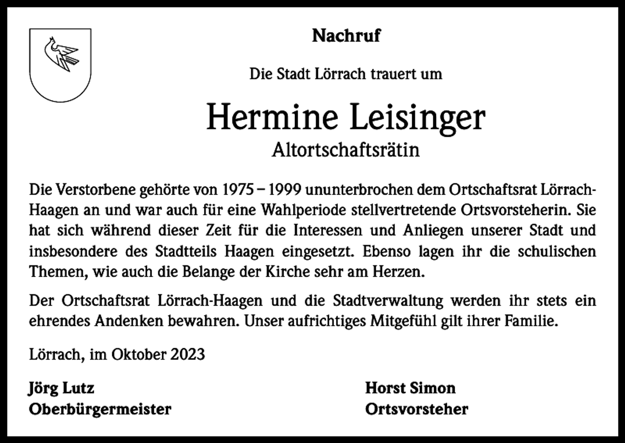 <p>Nachruf<br />Die Stadt Lörrach trauert um</p><p>Hermine Leisinger<br />Altortschaftsrätin</p><p>Die Verstorbene gehörte von 1975 – 1999 ununterbrochen dem Ortschaftsrat LörrachHaagen an und war auch für eine Wahlperiode stellvertretende Ortsvorsteherin. Sie<br />hat sich während dieser Zeit für die Interessen und Anliegen unserer Stadt und<br />­insbesondere des Stadtteils Haagen eingesetzt. Ebenso lagen ihr die schulischen<br />­Themen, wie auch die Belange der Kirche sehr am Herzen.<br />Der Ortschaftsrat Lörrach-Haagen und die Stadtverwaltung werden ihr stets ein<br />­ehrendes Andenken bewahren. Unser aufrichtiges Mitgefühl gilt ihrer Familie.<br />Lörrach, im Oktober 2023<br />Jörg Lutz<br />Horst Simon<br />Oberbürgermeister Ortsvorsteher</p>