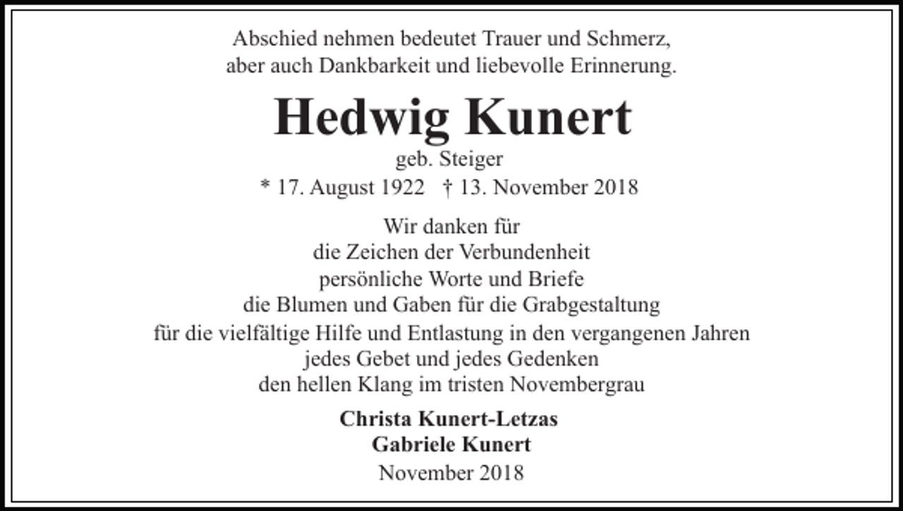 <p>Abschied nehmen bedeutet Trauer und Schmerz,<br />aber auch Dankbarkeit und liebevolle Erinnerung.</p><p>Hedwig Kunert</p><p>geb. Steiger<br />* 17. August 1922 † 13. November 2018<br />Wir danken für<br />die Zeichen der Verbundenheit<br />persönliche Worte und Briefe<br />die Blumen und Gaben für die Grabgestaltung<br />für die vielfältige Hilfe und Entlastung in den vergangenen Jahren<br />jedes Gebet und jedes Gedenken<br />den hellen Klang im tristen Novembergrau<br />Christa Kunert-Letzas<br />Gabriele Kunert<br />November 2018</p>
