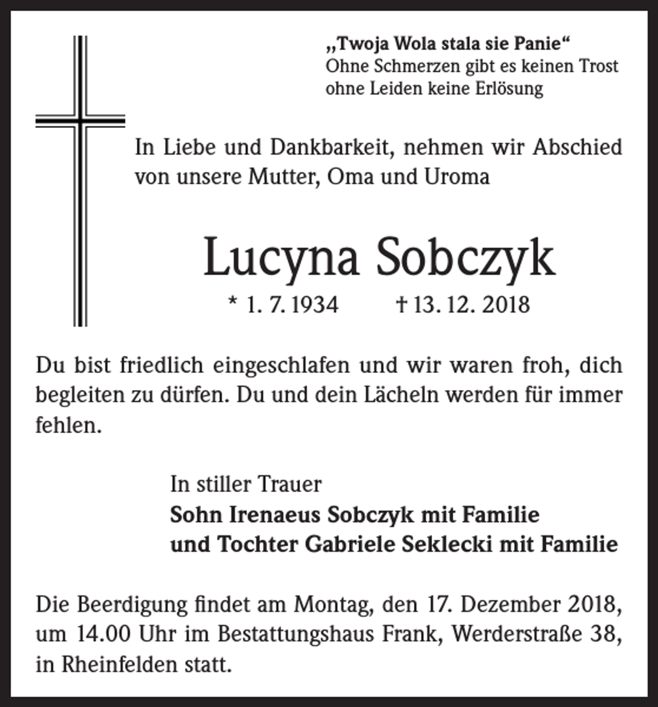 <p>,,Twoja Wola stala sie Panie“<br />Ohne Schmerzen gibt es keinen Trost<br />ohne Leiden keine Erlösung</p><p>In Liebe und Dankbarkeit, nehmen wir Abschied<br />von unsere Mutter, Oma und Uroma</p><p>Lucyna Sobczyk<br />* 1. 7. 1934</p><p>† 13. 12. 2018</p><p>Du bist friedlich eingeschlafen und wir waren froh, dich<br />begleiten zu dürfen. Du und dein Lächeln werden für immer<br />fehlen.<br />In stiller Trauer<br />Sohn Irenaeus Sobczyk mit Familie<br />und Tochter Gabriele Seklecki mit Familie<br />Die Beerdigung findet am Montag, den 17. Dezember 2018,<br />um 14.00 Uhr im Bestattungshaus Frank, Werderstraße 38,<br />in Rheinfelden statt.</p>