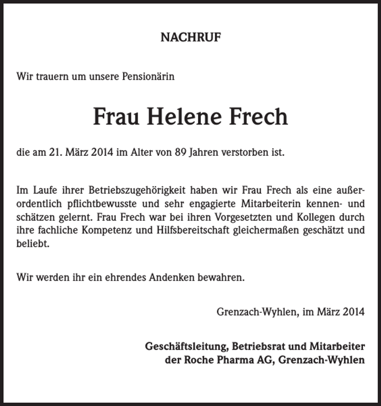 <p>NACHRUF<br />Wir trauern um unsere Pensionärin</p><p>Frau Helene Frech<br />die am 21. März 2014 im Alter von 89 Jahren verstorben ist.<br />Im Laufe ihrer Betriebszugehörigkeit haben wir Frau Frech als eine außerordentlich pflichtbewusste und sehr engagierte Mitarbeiterin kennen- und<br />schätzen gelernt. Frau Frech war bei ihren Vorgesetzten und Kollegen durch<br />ihre fachliche Kompetenz und Hilfsbereitschaft gleichermaßen geschätzt und<br />beliebt.<br />Wir werden ihr ein ehrendes Andenken bewahren.<br />Grenzach-Wyhlen, im März 2014<br />Geschäftsleitung, Betriebsrat und Mitarbeiter<br />der Roche Pharma AG, Grenzach-Wyhlen</p>