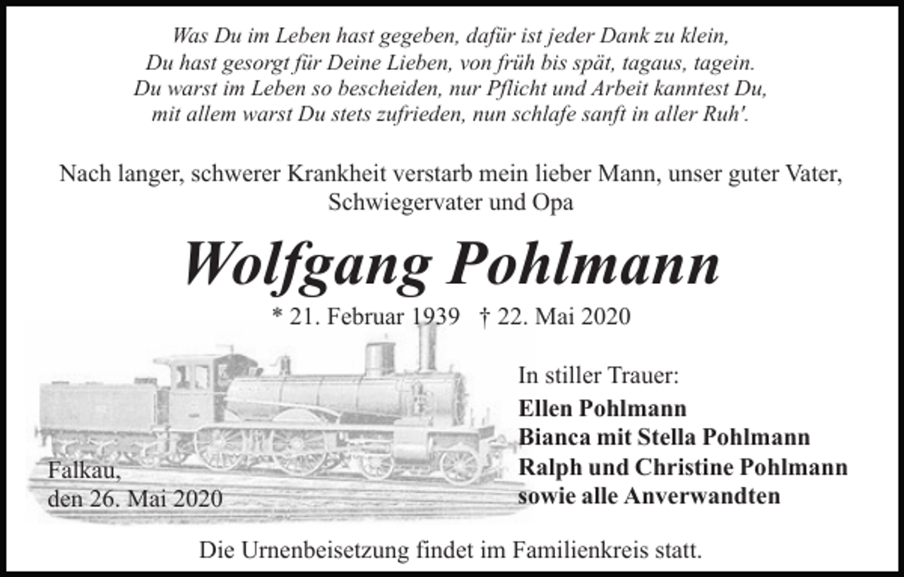 <p>Was Du im Leben hast gegeben, dafür ist jeder Dank zu klein,<br />Du hast gesorgt für Deine Lieben, von früh bis spät, tagaus, tagein.<br />Du warst im Leben so bescheiden, nur Pflicht und Arbeit kanntest Du,<br />mit allem warst Du stets zufrieden, nun schlafe sanft in aller Ruh'.</p><p>Nach langer, schwerer Krankheit verstarb mein lieber Mann, unser guter Vater,<br />Schwiegervater und Opa</p><p>Wolfgang Pohlmann<br />* 21. Februar 1939 † 22. Mai 2020</p><p>Falkau,<br />den 26. Mai 2020</p><p>In stiller Trauer:<br />Ellen Pohlmann<br />Bianca mit Stella Pohlmann<br />Ralph und Christine Pohlmann<br />sowie alle Anverwandten</p><p>Die Urnenbeisetzung findet im Familienkreis statt.</p>