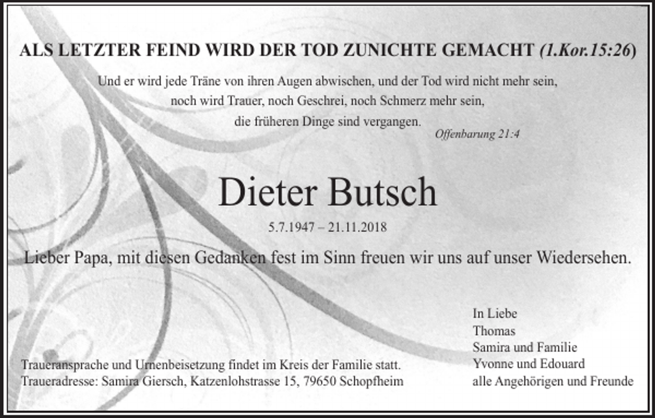 <p>ALS LETZTER FEIND WIRD DER TOD ZUNICHTE GEMACHT (1.Kor.15:26)<br />Und er wird jede Träne von ihren Augen abwischen, und der Tod wird nicht mehr sein,<br />noch wird Trauer, noch Geschrei, noch Schmerz mehr sein,<br />die früheren Dinge sind vergangen.<br />Offenbarung 21:4</p><p>Dieter Butsch<br />5.7.1947 – 21.11.2018</p><p>Lieber Papa, mit diesen Gedanken fest im Sinn freuen wir uns auf unser Wiedersehen.</p><p>Traueransprache und Urnenbeisetzung findet im Kreis der Familie statt.<br />Traueradresse: Samira Giersch, Katzenlohstrasse 15, 79650 Schopfheim</p><p>In Liebe<br />Thomas<br />Samira und Familie<br />Yvonne und Edouard<br />alle Angehörigen und Freunde</p>