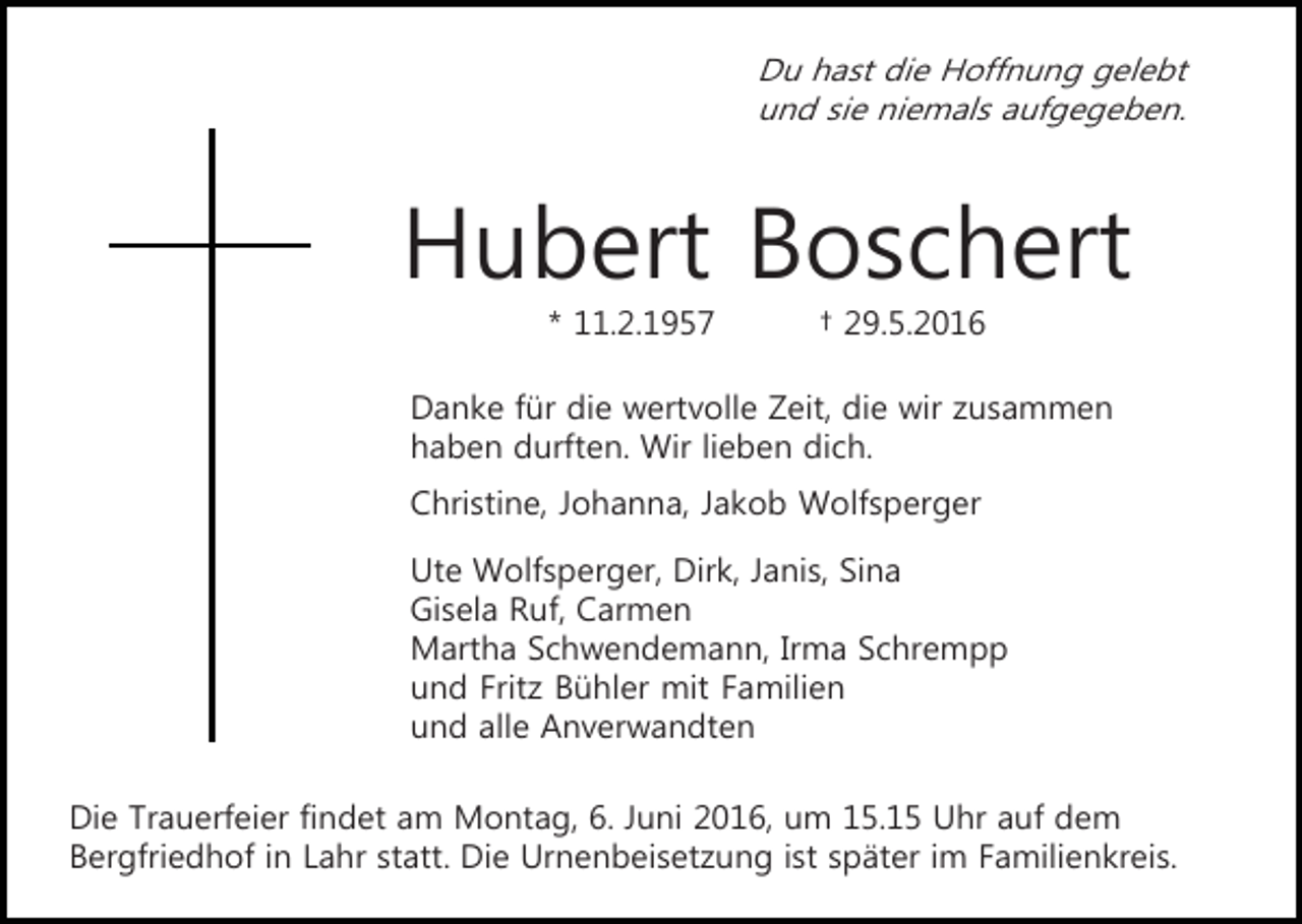 <p>Du hast die Hoffnung gelebt<br />und sie niemals aufgegeben.</p><p>Hubert Boschert<br />* 11.2.1957</p><p>† 29.5.2016</p><p>Danke für die wertvolle Zeit, die wir zusammen<br />haben durften. Wir lieben dich.<br />Christine, Johanna, Jakob Wolfsperger<br />Ute Wolfsperger, Dirk, Janis, Sina<br />Gisela Ruf, Carmen<br />Martha Schwendemann, Irma Schrempp<br />und Fritz Bühler mit Familien<br />und alle Anverwandten<br />Die Trauerfeier findet am Montag, 6. Juni 2016, um 15.15 Uhr auf dem<br />Bergfriedhof in Lahr statt. Die Urnenbeisetzung ist später im Familienkreis.</p>