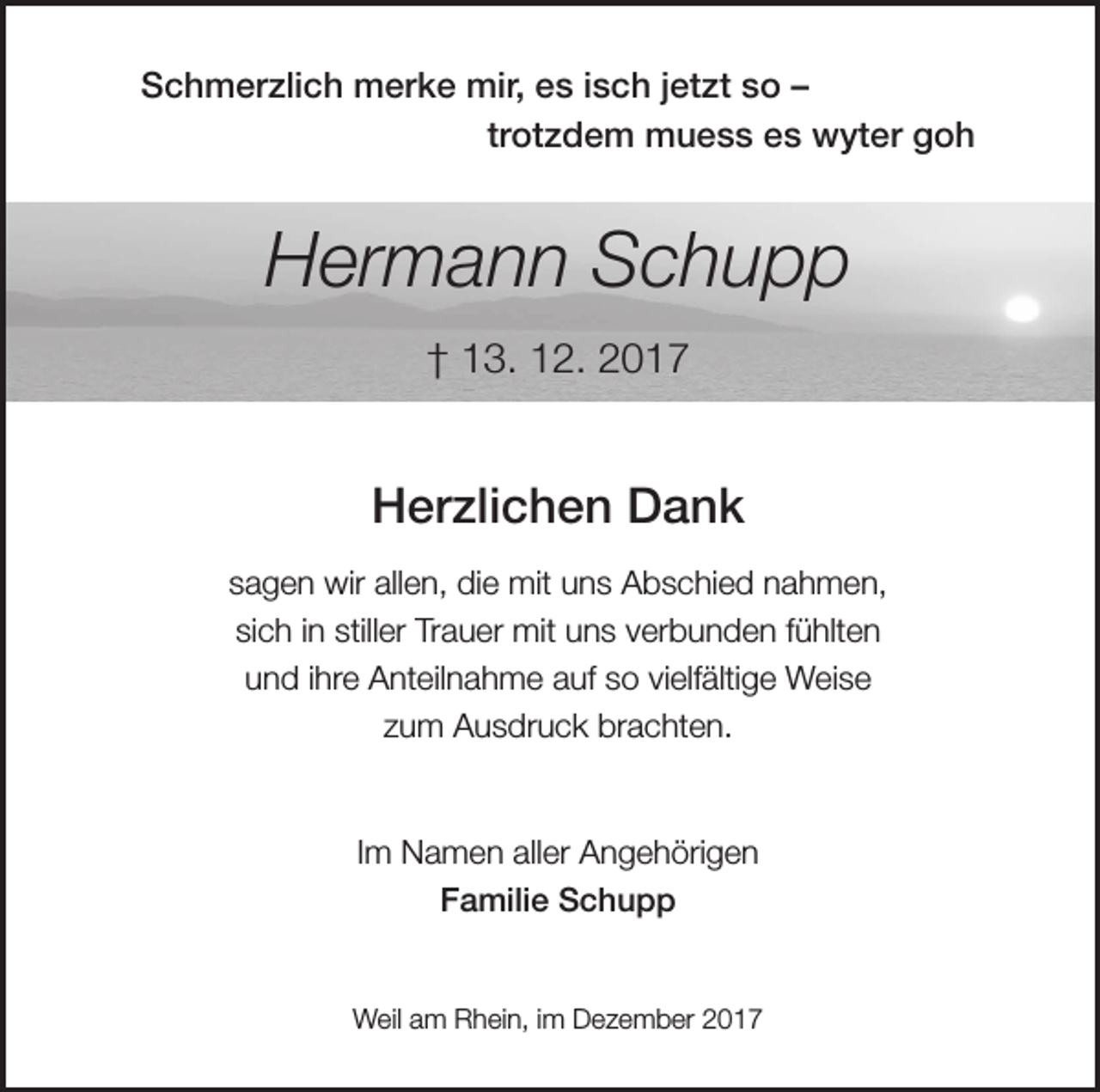 <p>Schmerzlich merke mir, es isch jetzt so –<br />trotzdem muess es wyter goh</p><p>Hermann Schupp<br />† 13. 12. 2017</p><p>Herzlichen Dank<br />sagen wir allen, die mit uns Abschied nahmen,<br />sich in stiller Trauer mit uns verbunden fühlten<br />und ihre Anteilnahme auf so vielfältige Weise<br />zum Ausdruck brachten.</p><p>Im Namen aller Angehörigen<br />Familie Schupp</p><p>Weil am Rhein, im Dezember 2017</p>