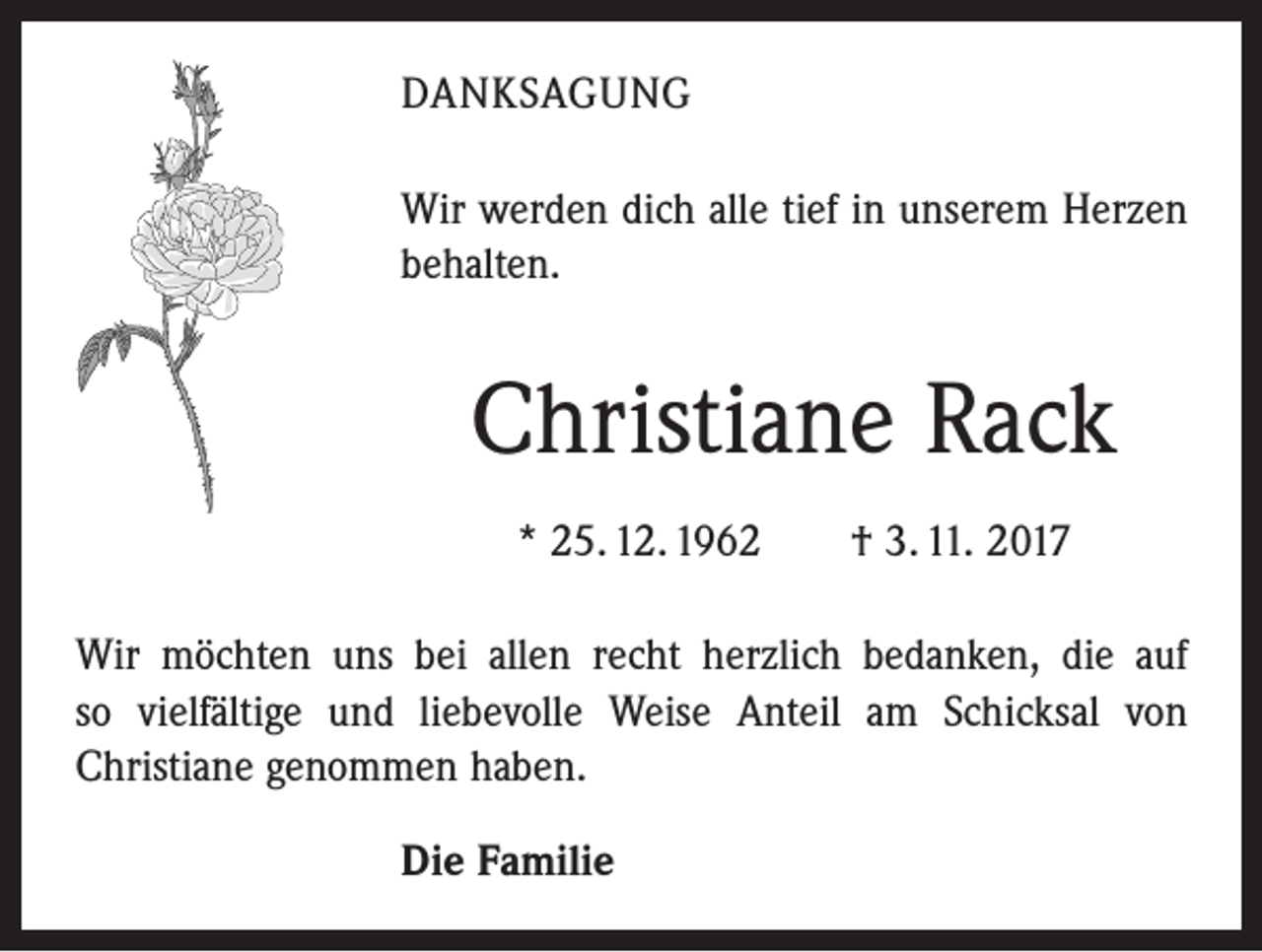 <p>DANKSAGUNG<br />Wir werden dich alle tief in unserem Herzen<br />behalten.</p><p>Christiane Rack<br />* 25. 12. 1962 † 3. 11. 2017<br />Wir möchten uns bei allen recht herzlich bedanken, die auf<br />so vielfältige und liebevolle Weise Anteil am Schicksal von<br />­Christiane genommen haben.<br />Die Familie</p>
